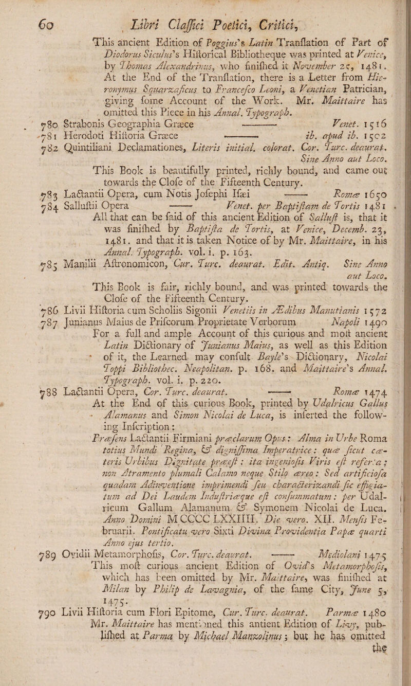 This ancient Edition of Poggius's Latin Tranflation of Fart of Diodorus Siculus's Hiltorical Bibliotheque was printed at Venice, by F.homas Alexandrinus, who finiftied it November 2C, 1481. At the End of the Tranflation, there is a Letter from Hie¬ ronymus Squarzaficus to France/co Leoni, a Venetian Patrician, giving forne Account of the Work. Mr. Maittaire has omitted this Piece in his Annal. Fypograph. 780 Strabonis Geographia Grace -- Venet. 1516 -781 Herodoti Hiitoria Graece - ib. apud ib. 1502 782 Quintiliani Declamationes, Literis initial, colorat. Cor. Fure, deaurat. Sine Anno aut Loco. This Book is beautifully printed, richly bound, and came out towards the Clofe of the Fifteenth Century. 783 Ladtantii Opera, cum Notis jofephi Ifasi —:—■ Romes 1650 784 Saliufiii Opera -- Venet. per Baptifia?n de Fortis 1481 . All that can be faid of this ancient Edition of Salluft is, that it was fmilhed by Baptifta de Fortis, at Venice, Decemb. 23, 1481. and that it is taken Notice of by Mr. Maittaire, in his Annal, Fypograph, vol. i. p. 163. 785 Manilii Aflronomicon, Cur, Fure, deaurat. Edit. Amity. Sine Anno aut Loco. This Book is fair, richly bound, and was printed towards the Clofe of the Fifteenth Century. 786 Livii Hiitoria cum Scholiis Sigonii Venet Us in JE dibus Manutianis 1572 787 Junianus Maius de Prifcorum Proprietate Verborum Napoli 1490 por a full and ample Account of this curious and molt ancient Latin Dictionary of Junianus Maius, as well as this Edition * of it, the Learned may confult Bay Ms Dictionary, Nicolai Foppi Bibliothec. Neapolitan, p. 168. and Maittaire's AnnaL Fypograph. vol. i. p. 220. 788 Lactantii Opera, Cor. Fure. deaurat. --- Rom.ee 1474 At the End of this curious Book, printed by Udalricus Gallus Alamanus and Simon Nicolai de Luca, is inferted the follow¬ ing Infcriptipn: Free fens Ladtantii Firmi ani praclarum Opus: Alma in Ur be Roma totius Mundi Regina, & dignijjima Imperatrice: quee Jicut ca¬ ter is Urbibus Dignitate praeli : ita ingeniojis Viris ejl refer:a; non Atramento plumali Calamo ?ieque Stilo areo: Sed artificiofa quadam Adinventione imprimendi feu charadierizandi fic effa¬ tum ad Dei Laudem Induftriaque efi confummatum: per LTdal- 1 rieum Gallum Alam anum Symoncm Nicolai de Luca, i' Anno Domini M CCCC LXXIIII. Die asero. XII. Mcnjis Fe¬ bruarii. Pontificatu vero Sixti Divina Providentia Papa quarti Anno ejus tertio. 789 Ovidii Metamorphofis, Cor. Fure, deaurat. --Mediolani 1475 This molt curious ancient Edition of Ovid's Metamorphofis, which has been omitted by Mr. Maittaire, was fmilhed at Milan by Philip de Lavagnia, of the fame City, June 5, . I47$- 790 Livii Hiitoria cum Flori Epitome, Cur. Fure, deaurat. Parma 1480 Mr. Maittaire has mentioned this antient Edition of Livy, pub- Xifhed at Parma by Michael Manzolinus, but he has omitted the 1