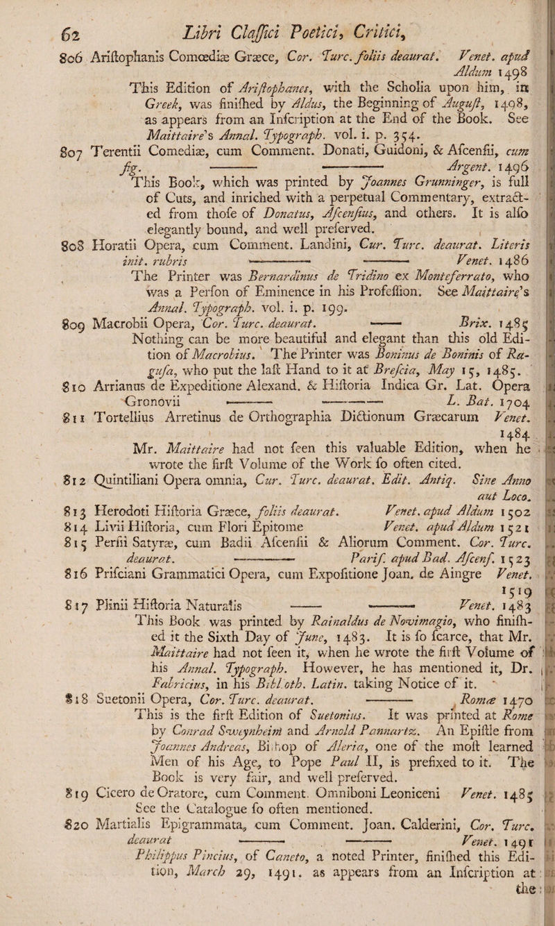 §06 Ariltophanis Comoedis Grsce, Cor. Turc. foliis deaurat. Venet, apud Aldll77l I498 This Edition of Ariftophanes, with the Scholia upon him, in Greek, was finilhed by Aldus, the Beginning of Augufi, 1408, as appears from an Infcription at the End of the Book. See Maittaire’' s Annal. Typo graph, vol. i. p. 354. go7 Terentii Comedis, cum Comment. Donati, Guidoni, & Afcenfii, cum fig. - - Argent. 1496 This Book, which was printed by fioannes Grunninger, is full of Cuts, and inriched with a perpetual Commentary, extract¬ ed from thofe of Donatus, Aficenjius, and others. It is alfo elegantly bound, and well preferved. 808 Horatii Opera, cum Comment. Landini, Cur. Ture, deaurat. Literis biit. rubris *———-— • . Venet. i486 The Printer was Bernardinus de Tridino ex Moniefierrato, who v/as a Perfon of Eminence in his Profeflion. See Maittaire?s Annal. Typograph. vol. 1. p. 199. 809 Macrobii Opera, Cor. Turc. deaurat. —— Brix. 1485 Nothing can be more beautiful and elegant than this old Edi¬ tion of Macrobius. The Printer was Bonbzus de Boninis of Ra- gufa, who put the lalt Hand to it at Breficia, May 1 5, 1485. g io Arrianus de Expeditione Alexand. & Hiftoria Indica Gr. Lat. Opera Gronovii -——— -— - L. Bat. 1704 811 Tortellius Arretinus de Orthographia Di&ionum Grscarum Venet. H84 Mr. Maittaire had not £?en this valuable Edition, when he wrote the firlt Volume of the Work fo often cited. 812 Quintiliani Opera omnia. Cur. Ture, deaurat. Edit. Antiq, Sine Ansto aut Loco. 813 Herodoti Kiftoria Grsce, foliis deaurat. Venet. apud Aldum 1502 814 Livii Plifloria, cum Flori Epitome Venet. apudAldum 1521 813 Perlii Satyrs, cum Badii Afcenfii & Aliorum Comment. Cor. Turc. deaurat. -——— Pari/. apud Bad. Aficenfi. I 523 816 Prifciani Grammatici Opera, cum Expofitione Joan, de Aingre Venet. *5*9 ' £17 PKnii Hiftoria Naturalis -- --- Venet. 1483 This Book was printed by Rainaldus de NoAmagio, who finish¬ ed it the Sixth Day of June, 1483. It is fo fcarce, that Mr. Maittaire had not feen it, when he wrote the firft Volume of his Annal. Typograph. However, he has mentioned it. Dr. jj Fabricius, in his Bibloth. Latin, taking Notice of it. ‘ jl il8 Suetonii Opera, Cor. Turc. deaurat. - Ronue 1470 This is the firft Edition of Suetonius. It was printed at Rome by Conrad Snmynheint and Arnold Patinartz,. An Epiftle from Joannes Andreas, Bi.uop of Aleria, one of the molt learned Men of his Age, to Pope Paul II, is prefixed to it. The Bock is very fair, and well preferved. 819 Cicero de Oratore, cum Comment. Omniboni Leoniceni Venet. 1483 See the Catalogue fo often mentioned. Szo Martialis Epigrammata, cum Comment. Joan. Calderini, Cor. Turc, deaurat --• -- Venet. 1491 I Philippus Pindus, of Caneto, a noted Printer, finilhed this Edi¬ tion, March 29, 1491. as appears from an Infcription at the: 1