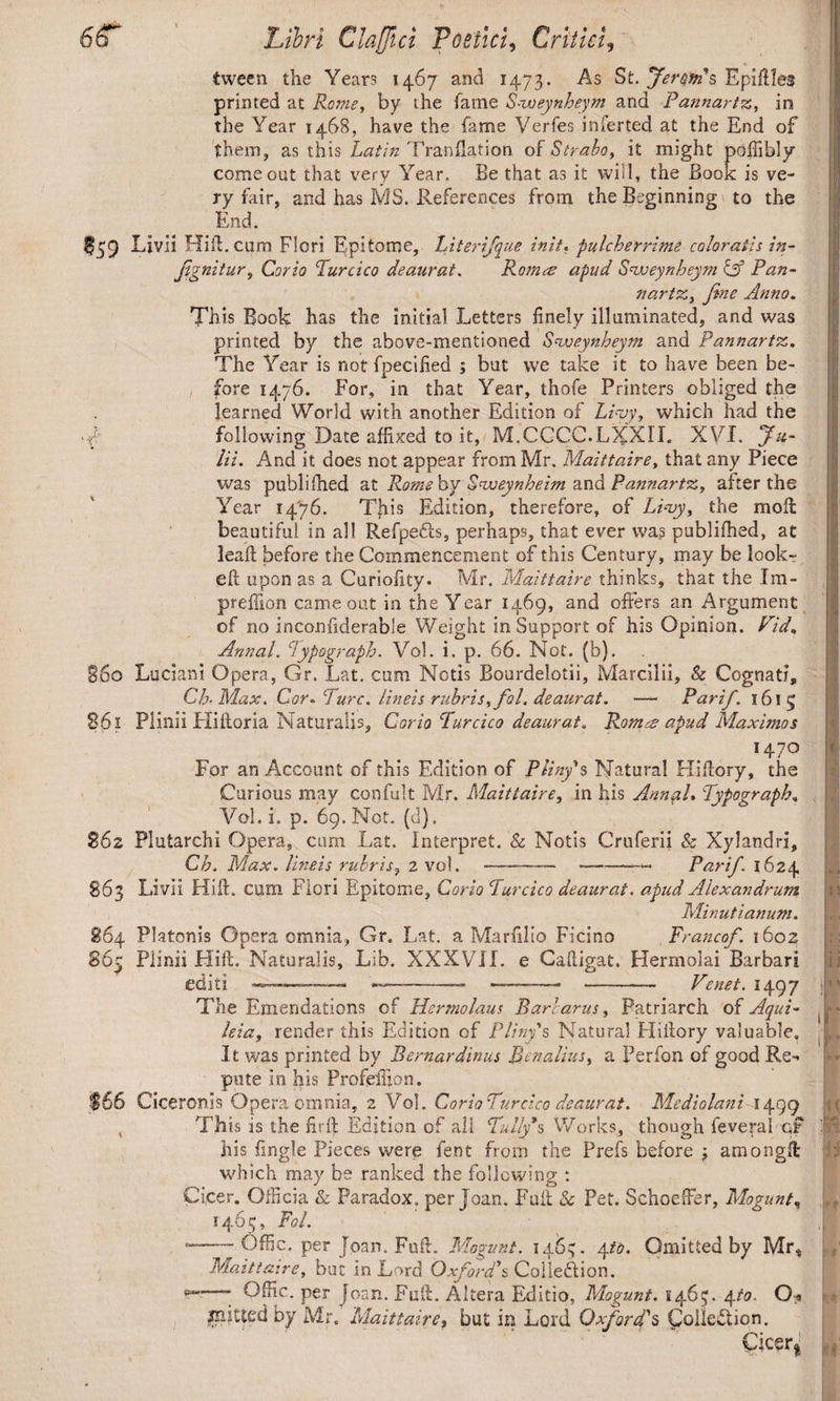 tween the Years 1467 and 1473. As St. Lera's Epidles printed at Roms, by the fame Svoeynheym and Pannartz, in the Year 1468, have the fame Verfes inferted at the End of them, as this Latin Tranflation of Strabo, it might poffibly come out that very Year, Be that as it will, the Book is ve¬ ry fair, and has MS. References from the Beginning to the End. $59 Livii Hii!. cum Fieri Epitome, hiterifque init. pulcherrime coloratis in- fignitur, Corio Turcico deaurat. Ramee apud Svoeynheym C35 fV«- nartz, fine Anno. This Book has the initial Letters finely illuminated, and was printed by the above-mentioned Svoeynheym and Pannartz. The Year is notfpecified ; but vve take it to have been be¬ fore 1476. For, in that Year, thofe Printers obliged the learned World with another Edition of Livy, which had the V following Date affixed to it, M.CCCC.LXXII. XVI. Ju¬ lii. And it does not appear from Mr. Maittaire, that any Piece was publifhed at Romehy Svoeynheim and Pannartz, after the Year 1476. This Edition, therefore, of Livy, the mod beautiful in all Refpefts, perhaps, that ever wa? publifhed, at lead before the Commencement of this Century, may be look¬ ed upon as a Curiofity. Mr. Maittaire thinks, that the Im- prefiion came out in the Year 1469, and offers an Argument of no inconfiderable Weight in Support of his Opinion. Fid. Annal. Lypograph. Vol. i. p. 66. Not. (b). 560 Luciani Opera, Gr. Lat. cum Notis Bourdelotii, Marcilii, & Cognati, Ch- Max. Cor- Ture, lineis rubris, fol. deaurat. — Parif. 1615 561 Plinii Hidoria Naturalis, Corio Turcico deaurat. Romes apud Maximos *47° For an Account of this Edition of Pliny's Natural Hidory, the Curious may confult Mr. Maittaire, in his Annal• Typography Vol. i. p. 69. Not. (cl). $62 Plutarchi Opera, cum Lat. interpret. & Notis Cruferii & Xylandri, Ch. Max. lineis rubris, 2 vol. - -- Parif. 1624 S63 Livii Hid. cum Flori Epitome, Corio Turcico deaurat, apud Alexandrum Minutianum. 864 Platonis Opera omnia, Gr. Lat. a Marfilio Ficino Francof. 1602 865 Plinii Hid. Naturalis, Lib. XXXVII. e Cadigat. Hermolai Barbari editi — ——— — -——*— Venet. 1497 The Emendations of Hermolaus Barbarus, Patriarch of Aqui- leia, render this Edition of Pliny's Natural Hidory valuable. It was printed by Bernardinus Ben alius, a Perfon of good Re-* pute in his ProfeiBon. $66 Ciceronis Opera omnia, 2 Vol. Corio Turcico deaurat. Mediolani 1499 This is the fir ft Edition of all Tulips Works, though feveral qf his fingle Pieces were fent from the Prefs before amongd which may be ranked the following : Cicer. Officia & Paradox, per Joan. Fud & Pet. Schoeffer, Mogunt, 1463, Fol. —-Offic. per Joan. Fud. Mogunt. 146^. 4to. Omitted by Mr, Maittaire, but in Lord Oxford's Collection. -—- Offic. per Joan. Fud. Altera Editio, Mogunt. 1463. 4to. O^t jnitted by Mr. Maittaire, but in Lord Oxford's Collection. Cicer!