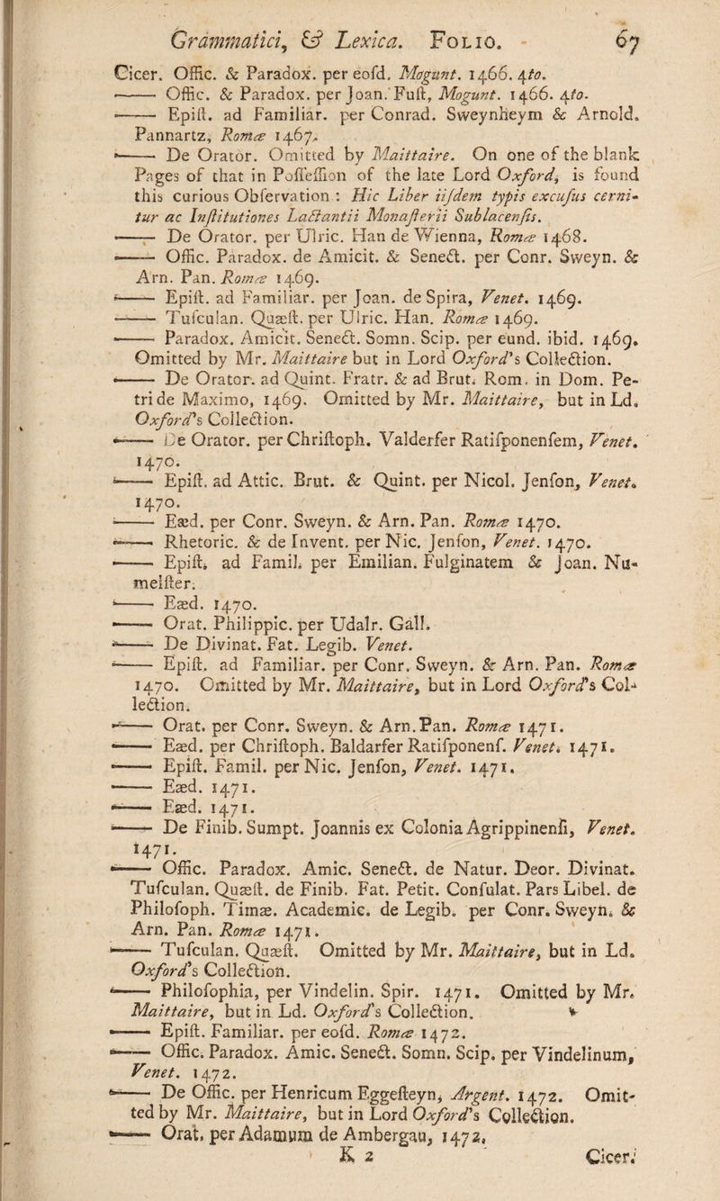 Cicer. Offic. & Paradox, pereofd, Magunt. 1466.4to. -- Gffic. & Paradox, per Joan. Fuft, Mogunt. 1466. 4/0. •——■ Epift. ad Familiar, per Conrad. Sweynfteym & Arnold. Pannartz, Roma? 1467* De Orator. Omitted by Maittaire. On one of the blank Pages of that in Pofleftion of the late Lord Oxford, is found this curious Observation : Hie Liber iijdem typis excufus cerni- tur ac Infiitutiones Lad ant ii Monaferii Sublacenjis. — De Orator, per Ulric. Han de Wienna, Kama 1468. — Offic. Paradox, de Amicit. & Sened. per Conr. Sweyn. & Arn. Pan. Rom re 1469. — EpiiL ad Familiar, per Joan, de Spira, Venet. 1469. —- Tufculan. Quagft. per Uiric. Han. Roma 1469. Paradox. Amicit. Sened. Somn. Scip. per eund. ibid. 1469» Omitted by Mr. Maittaire but in Lord Oxford's Colledion. — De Orator, ad Quint. Fratr. & ad Bruti Rom. in Dom. Pe¬ tri de Maximo, 1469. Omitted by Mr. Maittaire, but inLd. Oxford's Colledion. —- Le Orator, per Chriftoph. Valderfer Ratifponenfem, Venet. I47°-. — EpiiL ad Attic. Brut. & Quint, per Nicol. Jenfon, Venet. 1470. EaH. per Conr. Sweyn. & Arn. Pan. Roma 1470. Rhetoric. & de Invent. perNic. Jenfon, Venet. 1470. — Epift. ad Famib per Emilian. Fulginatem & Joan. Nu* meifter. ♦ i —• Easd. 1470. — Orat. Philippic, per Udalr. GalL —- De Divinat. Fat. Legib. Venet. — Epift. ad Familiar, per Conr. Sweyn. Sc Arn. Pan. Roma 1470. Omitted by Mr. Maittaire, but in Lord Oxfords CoL ledion. — Orat. per Conr. Sweyn. & Arn.Pan. Roma 1471. — Easd. per Chriftoph. Baldarfer Ratifponenf. Venet. 1471. — Epift. Famil. perNic. Jenfona Venet. 1471. — Easd. 1471. — Esed. 1471. — De Finib. Sumpt. Joannis ex Colonia Agrippinenfi, Venet. 1471. — Offic. Paradox. Amic. Sened. de Natur. Deor. Divinat. Tufculan. Quseft. de Finib. Fat. Petit. Confulat. Pars Libel, de Philofoph. Tiinag. Academic, de Legib. per Conr. Sweyn* & Arn. Pan. Roma 1471. — Tufculan. Quaeft. Omitted by Mr. Maittaire, but in LcL Oxfords Colledion. — Philofophia, per Vindelin. Spir. 1471. Omitted by Mr, Maittaire, but in Ld. Oxford's Colledion. * — Epift. Familiar, per eofd. Roma 1472. -— Offic. Paradox. Amic. Sened. Somn. Scip. per Vindelinum, Venet. 1472. — De Offic. per Henricum Eggefteynj Argent. 1472. Omit¬ ted by Mr. Maittaire, but in Lord Oxford's Colledion. — Orat, per Adamnra de Ambergau, 147a,