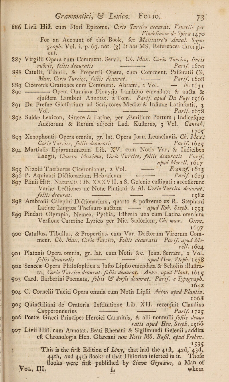 §86 Livii Hift. cum Flori Epitome, Corio Turcico deaurat. Venetiis fer Vinde linum de Spira 1470 For an Account of this Book., fee Maittaire's Anna!. Typo- graph. Yoi. i, p. 69. not. (g) It has MS. References through¬ out. S87 Virgilii Opera cum Comment. Servii., Ch. Max. Corio Turcico, lineis rubris, foliis deauratis ---—— Pari f. 1600 888 Catulli, Tibulli, & Propertii Opera, cum Comment. PafTeratii Ch. Max. Corio Turcico, foliis deaurat. ■- Parif. 1608 889 Ciceronis Orationes cum Comment. Abrami, 2 Vol. — ib. 1631 890 -- Opera Omnia*a Dionyfio Lambino emendata & auda & ejufdem Lambini Annotat. 2 Torn. Parif. apud Du Puys 1566 891 Da Frefne Glolfarium ad Seri, tores Mediae & Infimae Latinitatis, 3 Vol. --- Parif. 1678 892 Suidae Lexicon, Graece & Latine, per ABmilium Portum ; Indicefque Audorum & Rerum adjecit Lud. Kufterus, 3 Vol. Cantab. *7°? 893 Xenophontis Opera omnia, gr. lat. Opera Joan. Leunclavii, Ch. MaxJ Corio Turcico, foliis deauratis-- Parif. 1623 894 Martialis Epigrammatum Lib, XV. cum Notis Var. & Indicibus Langii, Charta Maxima, Corio Turcico, foliis deauratis Parif apud Morell. 1617 895 Nizolii Thefaurus Ciceronianus, 2 Vol. -- Franco/. 1613 896 P. Aquinati Didionarium Hebraicum ~-— Parif. 1629 897 Plinii Hift. Naturalis Lib. XXXVII. a S. Gelenio caftigati; accefierunt Variae Lediones ac Nolae Pintiani & AI. Corio Turcico deaurat. foliis deaurat. -—1— --- -- 1582 898 Ambrofii Calepini Didiouarium, quarto & poftremo ex R. Stephani Latinae Linguae Thefauro audum - apud Rob. Stefh. 1553 899 Pindari Olympia, Nemea, Pythia, Ifthmia una cum Latina omnium Verfione Carmine Lyrico per Nic. Sudorium, Ch. max. Oxon. , . . . i697 900 Catullus, Tibullus, & Propertius, cum Var. Dodorum Virorum Com¬ ment. Ch. Max. Corio Turcico, Foliis deauratis Parif. apud Mo¬ reti. 1604. 901 Platonis Opera omnia, gr. lat. cum Notis &c. Joan. Serrani, 2 Vol, foliis deauratis -- ——■ apud Hen. Steph. 1578 902 Senecae Opera Philofophica a Jufto Lipfio emendata & Scholiis illuftra- ta. Corio Turcico deaurat. foliis deaurat. Ant-v. apud Piant. 161 £ 903 Card. Barberini Poemata, foliis & dorjis deaurat. Parif. e Typography 164 z 904 C. Cornelii Taciti Opera omnia cum Notis Lipfii Ant-v. apud Plantin. 1668 905 Quindiliani de Oratoria Inftitutione Lib. XII. recenfuit Claudius Capperonnerius ——- --— Parif 1729 906 Poetae Graeci Principes Heroici Carminis, & alii nonnulli foliis deau¬ ratis apud Hen. Steph. 1566 907 Livii Hift. cum Annotat. Beati Rhenani & Sigifmundi Gelenii; addita eft Chronologia Hen. Glareani cum Notis MS. Bafl. apud Froben. .>53$ ' This is the firft Edition of Livy, that had the 41ft, 42d, 43d, 44th, and 45 th Books of that Hiftorian inferted in it. Thofe Books were firft publilhed by Simon Gryn&us? a Man of Vol, III, “ L whom