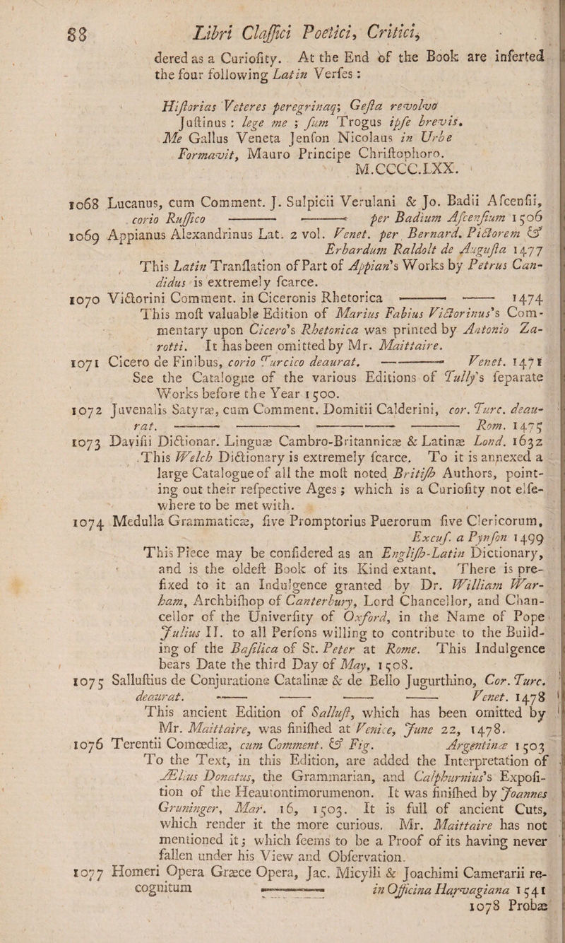 dered as a Curioiity. At the End of the Book are inferted the four following Latin Verfes: Fliforias Veteres peregrinaqi Gefa revolvo Juftinus : lege me ; fum Trogus tpfe brevis» Me Gallus Veneta Jenfon Nicolaus in Urbe Formavit, Mauro Principe Chriftoolioro. M.CCCC.LXX. 1068 Lucanus, cum Comment. J. Sulpicii Verulani & Jo. Badii Afcenfii, corio RuJJico - --* per Badium Afcenjium 1506 1069 Appianus Alexandrinus Lat. 2 vol. Venet. per Bernard» Fidiorem LA Frbardum Faldolt de Augifa 1477 This Latin Truncation of Part of Appian's Works by Petrus Can¬ didus is extremely fcarce. 1070 Vidtorini Comment, in Ciceronis Rhetorica --- - 1474 This moil valuable Edition of Marius Fabius ViElorinus's Com¬ mentary upon Cicero's Rhetorica was printed by Antonio Za- rotti. It has been omitted by Mr. Maittaire. 1071 Cicero de Finibus, corio Purcico deaurat. ———Venet. 1471 See the Catalogue of the various Editions of C1 ally's leparate Works before the Year 1500. 1072 juvenalis Satyrae, cum Comment. Domitii Calderini, cor. Ture, deau¬ rat. —--- ---- Rom. 1475 E073 Davifii Diflionar. Linguae Cambro-B r i tannicae & Latinae Lord. 1632 This Welch Dictionary is extremely fcarce. To it is annexed a large Catalogue of all the molt noted Britijb Authors, point¬ ing out their refpective Ages; which is a Curiofity not elfe- where to be met with. 1074 Medulla Grammaticae, five Promptorius Puerorum five Clericorum, Excuf. aPwfon 1499 Th is Piece may be conf dered as an Fnglijh-Latin Dictionary, and is the oldeft Book of its Kind extant. There is pre¬ fixed to it an Indulgence granted by Dr. William War- ham, Archbilhop of Canterbury, Lord Chancellor, and Chan¬ cellor of the Univerfcy of Oxford, in the Name of Pope Julius II. to all Perfons willing to contribute to the Build¬ ing of the Rajilica of St. Peter at Rome. This Indulgence bears Date the third Day of May, 1 508. 1075 Salluftius de Conjuratione Catalinae & de Bello Jugurthino, Cor. Pure. deaurat. —- -- —— - Venet. H78 ‘1 This ancient Edition of Salluft, which has been omitted by ( Mr. Maittaire, was Unified at Venice, June 22, 1478. 1076 Terentii Comoediae, cum Comment. & Fig. Argentina 1503 To the Text, in this Edition, are added the Interpretation of JE lius Donatus, the Grammarian, and Calphurnius's Expof- i tion of the Heautontimorumenon. It was finified by Joannes Gruninger, Mar. 16, 1^03. It is full of ancient Cuts, which render it the more curious. Mr. Maittaire has not mentioned it; which feerns to be a Proof of its having never fallen under his View and Obfervation. 1077 Homeri Opera Graece Opera, Jac. Micylli & Joachimi Camerarii re¬ cognitum in Gjjicina llarvagiana 1541 1078 Probae