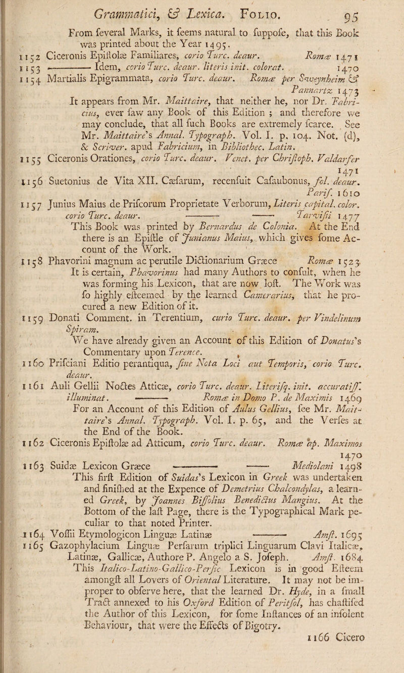 From feveral Marks, it feems natural to fuppofe, that this Eook was printed about the Year 1495. iirz Ciceronis Epiilobe Familiares, corio 'Ture, deaur. Rom^s 1471 1153 —--Idem, corio Turc. deaur. Uteris init. colorat. 1470 1154 Martialis Epigrammata, corio Rure, deaur. Roma? fer Svqeynheim & Pannartz 1473 It appears from Mr. Maittaire, that neither he, nor Dr. Fabri¬ cius, ever faw any Book of this Edition ; and therefore we may conclude, that all fuch Books are extremely fcarce. See Mr. Maittaire''s Annul. Typograph. Vol. I. p. 104. Not. (d), & S eriver, apud Fabricium, in Bibliothec. Latin. 1155 Ciceronis Orationes, corio Ture, deaur. Vehet, fer Chrijtoph. Valdarfer *47* U56 Suetonius de Vita XII. Caefarum, recenfuit Cafaubonus, fol. deaur. Far if. 1610 1157 Junius Maius de Prifcorum Proprietate Verborum, Literis capital, color. corio Ture, deaur. --• Tarvijii 1477 This Book was printed by Rernardus de Colonia. At the End there is an Epidle of ‘Junianus Maius, which gives fome Ac¬ count of the Work. ' H58 Phavorini magnum ac perutile Di&ionarium Graece Romce 1523 It is certain, Phavorinus had many Authors to confult, when he was forming his Lexicon, that are now loft. The Work was fo highly efteemed by the learned Camerarius, that he pro¬ cured a new Edition of it. 1139 Donati Comment, in Terentium, curio Turc. deaur. per Vindelinum Spiram. We have already given an Account of this Edition of Donatus's Commentary upon Terence. t 1160 Prifciani Editio perantiqua, fine Vota Loci aut Temporis, corio Turc. deaur. E 161 Auli Gellii No fles Atticae, corio Turc. deaur. Literifq. init, accurati'J)\ illuminat. —-. - Romm in Domo P. de Maximis 1469 For an Account of this Edition of Aulus Gellius, fee Mr. Malt- tairps Annal. Typograph. Vol. I. p. 65, and the Verfes at the End of the Book. 1162 Ciceronis Epidolae ad Atticum, corio Turc. deaur. R.omre bp. Maximos H7° 3163 Suidae Lexicon Graece —-— -■ Mediolani 1498 This drd Edition of Suidas's Lexicon in Greek was undertaken and hnifhed at the Expence of Demetrius Chalcondylas, a learn¬ ed Greek, by Joannes Rffolius Benedictus Mangius. At the Bottom of the lad Page, there is the Typographical Mark pe¬ culiar to that noted Printer. J164 Voffii Etymologicon Linguae Latinae -—- Amft. 1695 1165 Gazophylacium Linguae Perfamm triplici Linguarum Ckvi Italicae, Latinae, Gallicae, Authore P. Angelo a S. Jofeph. Amjl. 1684 This Itali co - Latino - Galli co-P er fic Lexicon is in good Efteem amongft all Lovers of Oriental Literature. It may not be im¬ proper to obferve here, that the learned Dr. Hyde, in a fmall Tract annexed to his Oxford Edition of Peritfol, has chadded the Author of this Lexicon, for fome Indances of an infolent Behaviour, that were the Effects of Bigotry. 1166 Cicero