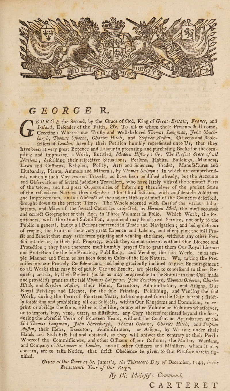 GEORGE R. GEORGE the Second, by the Grace of God, King of Great-Britain, France, and Ireland, Defender of the Faith, &c. To alt to whom thefe Prefents lhall come. Greeting: Whereas our Trufty and Well-beloved Thomas Longman, John Shuck- bur ‘Thomas OJborr.e, Charles Hitch, and Stephen Auften, Citizens 2nd Book- felfers of London, havp by their Petition humbly reprefented unto Us, that they have been at very great Expence and Labour in procuring and purchsling Books for the com¬ piling and improving a Work, Entitled, Modern Hijlory : Or, The Prefent State of all TIations j defcribing their refpedive Situations, Perfons, Habits, Buildings, Manners* Laws and Cuftoms, Religion, Policy, Arts and Sciences, Trades, Manufactures and Husbandry, Plants, Animals and Minerals, by Thomas Salmon : In which are comprehend¬ ed, not only fuch Voyages and Travels, as have been publifhed already, but the Accounts and Obfervations of feveral judicious Travellers, who have lately vifited the remot.eft Parts cf the Globe, and had great Opportunities of informing themfelves of the prefent State of the refpedlive Nations they defcribe : The Third Edition, with coniiderable Additions and Improvements, and an Abftradt of the ancient Hiftory of moft of the Countries defcribcd, brought down to the prefent Time. The Whole adorned with Gats of the various Inha¬ bitants, and Maps cf the feveral Countries projected, by Herman Moll, the moft accurate and correct Geographer of this Age, in Three Volumes in Folio. Which Work, the Pe¬ titioners, with the utmoft Submiffion, apprehend may be of great Service, not only to the Public in general, but to all Perfons concerned in Trade and Navigation ; and being defirou* of reaping the Fruits of their very great Expence and Labour, and of enjoying the full Pro¬ fit and Benefit that may arife from printing and vending the fame, without any other Per- fon interfering in their juft Property, which they cannot prevent without Our Licence and Protection 5 they have therefore moft humbly prayed Us to grant them Our Royal Licence and Prote&ion for the foie Printing, Publilhing, and Vending the laid Work, in as am¬ ple Manner and Form as has been done in Cafes of the like Nature. We, taking the Pre- mifes into our Princely Confideration, and being gracioufly inclined to give Encouragement to all Works that may be of public Ufe and Benefit, are pleafed to condefcend to their Re- queft ; and do, by thefe Prefents (as far as may be agreeable to the Statute in that Cafe made and provided) grant to the faid Thomas Longman, “John Shuckburgh, Thomas Osborne, Charles Hitch, and Stephen Auften, their Heirs, Executors, Adminiftrators, and Afiigns, Our Royal Privilege and Licence, for the foie Printing, Publilhing, and Vending the laid Work, during the Term of Fourteen Years, to be computed from the Date hereof * Aridi¬ ty forbidding and prohibiting all ourSubjeds, within Our Kingdoms and Dominions, to re¬ print or abridge the fame, either in the like, or any other Volume or Volumes wbatfoever, or to import, buy, vend, utter, or diftribute* any Copy thereof reprinted beyond the Seas, during the aforefaid Term of Fourteen Years, without the Confent or Approbation of the faid Thomas Longman, John Shuckburgh, Thomas Osborne, Charles Hitch, and Stephen Auflen, their Heirs, Executors, Adminiftrators, or Afiigns, by Writing under their Hands and Seals firft had and obtained, as they will arifwer the contrary at their Peril: Whereof the Commiffioners, and other Officers of,our Cuftoms, the Mafter, Wardens, and Company of Stationers of London, and all other Officers and Minifters, whom it may concern, are to take Notice, that Arid Obedience be given to Our Pleafure herein fig- nified, r Given at Our Court at St. James’*, the Thirteenth Day of December, 1743, in the Seventeenth Year of Our Reign. By His Majejly's Command\ CARTERET