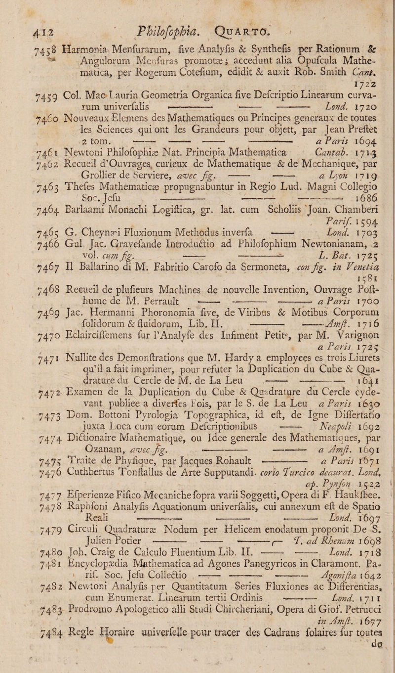 4-12 ' Philofophia. Quarto» 7458 Harmonia Menfurarum, five Analy fis & Synthefis per Rationnm Be Angulorum Menfuras promotae ; accedunt alia Opufcula Mathe¬ matica, per Rogerum Cotefmm, edidit & auxit Rob. Smith Cant, 1722 7459 Col. Mac Laurin Geometria Organica five Deicriptio Linearum curva¬ rum univerfalis •-—— ---Lond. 1720 7460 Nouveaux Elemens des Mathematiques ou Principes generaux de routes les Sciences qui ont les Grandeurs pour objett, par jean Preftet 2 tom. —— *---- a Paris 1694 7461 Newtoni Philofophiae Nat. Principia Mathematica Cantab. 1713 7462 Recueil d’Ouvrages., curieux de Mathematique & de Mechanique, par Grollier de Serviere, avec fig. --a Lyon 17 1 q 7463 Thefes Mathematicae propugnabuntur in Regio Lud. Magni Collegio Soc. Jefu -— •——— -~— 1686 7464 Barlaami Monachi Logiftica, gr. lat. cum Scholiis Joan. Chamber! Par if. 1 594 7465 G, Cheynad Fluxionum Methodus inverfa - Lond. 1703 7466 Gul Jac. Gravefande Introdudio ad Philofophium Newtonianam, 2 vol. cn?n fig. ----- Ij. Bat. 1725 7467 II Ballarino di M. Fabritio Carofo da Sermoneta, con fg. in Venetia, I q 81 7468 Recueil de plufieurs Machines de nouvelle Invention, Ouvrage Polf- hume de M. Perrault - - --- a Paris 1700 7469 Jac. Hermanni Phoronomfa live, de Viribus & Motibus Corporum folidorum & fluidorum, Lib. II. - -——A?nfi. 1716 7470 Eclaircilfemens fur PAnalyfe des Infiment Petit6, par M. Varignon a Paris 1723 7471 Nullite des Demon {Rations que M. Hardy a employees es troisLiurets qu’il a fait imprimer, pour refuter la Duplication du Cube & Qua¬ drature du Cercie de M. de La Leu -- ——— 1641 7472 Examen de la Duplication du Cube & Quadrature du Cercle cyde- vant publiee a diverfes Fois, par le S. de La Leu a Paris 1630 7473 Dom. Eottoni Pvrologia Topographica, id eft, de Igne Diflertafio juxta Loca cum eorum Deferiptionibus -- Neapoli 1692 7474 Didionaire Mathematique, ou Idee generale des Mathematiques, par Ozanam, a<vcc fig. ---■>— a Amf. 1691 747.C; Traite de Phylique, par Jacques Rohault --a Paris 1671 7476 Cuthbertus Tonftallus de Arte Supputandi, corio Lurcico deaurat. Lond\ ap. Pynfion I 5 2,2 7477 Efperienze Fifico Mccaniche fopra varii Soggetti, Opera di F Haukfbee. 7478 Raphfoni Analylis Aquationum univerfalis, cui annexum eft de Spatio Reali —--- -- *-- Lond. 1697 7479 Circuli Quadratura: Nodum per Helicem enodatum proponit De S. Julien Poti er - - -,— ad Rhenum 1698 7480 Job. Craig de Calculo Fluentium Lib. II. - -- Lond. 1718 7481 Encyclopaedia Mathematica ad Agones Panegyricos in Claramont. Pa- • ril. Soc. Jefu Colledio —— -- --Agonifa 1642 7482 Newtoni Analyfis per Quantitatum Series Fluxiones ac Differentias, cum Enumerat. Linearum tertii Ordinis ——•— Lond. 171 1 7483 Prodromo Apologetico alii Studi Chircheriani, Opera diGiof. Petrucci in Amf. 16 7 7 74S4 Regie Horaire univerfelle pour tracer des Cadrans folaires fur toutes d@ .i