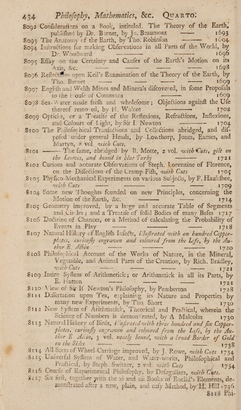 8092 Confederations on a Boo!^, intituled. The Theory of the Earth, publifhed by Dr. Barnet, by Jn. Beaumont-- 1693 8093 The Anatomy of the Earth, by Tho. Robinfon -—- 1694, S094 Inf ructions for making Obfervations in all Parts of the World, by Dr. Woodward ————- -— 1696 8093 EBay on the Certainty and Caufes of the Earth’s Motion on its Axis, Sec. -- —— —--1698 8096 Reffe&l^ns upon Keil’s Examination of the Theory of the Earth, by Tho. Burnet -— -- - ——■ 1699 8997 Enghfh and W'ellh Mines and Minerals difcovered, in fome Propofals to the 1 oufe of Commons -—— 1699 8098 Sea-Vi ater made frefh and wholefome; Objections againft the Ufe thereof remo ed, by H. Walcot —■-—- 170^ S099 Gpticks, or a T- eatiie of the Reflexions, Refra&ions, Inflexions, and Colours of Light, by Sir I. Newton - 1704 8100 The Philofophical' Tranfattions and Collections abridged, and dif- pofed under general Heads, by-Low thorp, Jones, Earries? and lViartyn, 8 vol. with Cuts. 8101 —The fame, abridged by B. Motte, 2 vol. with iCuts, gilt on the Leaves, and bound in blue Lurky - 172 I 8102 Curious and accurate Obfervations of Steph. I orenzine of Florence, on the Diflehlions of the Cramp-Fifh, with Cuts 1705 8103 Phyfico-Mechanical Experiments on various Subjects, by F. Haukfbee, with Cuts ——- --—— -- — 1709 8104 Some new Thoughts founded on new Principles, concerning the Motion of the Earth, &c. — —- ... 17 !4 8105 Geometry improved, by a large and accurate Table of Segments and Cir, les; and a Treatife of folid Bodies of many Bafes 1717 8106 Doctrine of Chances, or a Method of calculating the Probability of Events in Play - -- - 1718 8107 Natural Hiilory ofEnglifh Infefts, illuf rated with an hundred Copper¬ plates, eurioijly engraven and coloured from the Life, by the Au¬ thor E.. Albin - - -— 1720 8108 Philofbphical Account of the Works of Nature, in the Mineral, Vegetable, and Animal Parts of the Creation, by Rich. Bradley, with Cuts IJ21 8109 Intire Syftem of Arithmetick ; or Arithmetick in all its Parts, by E. Hatton - - -- 1721 8310 \ iew of Sk If Newton’s Philofophy, by Pemberton 1728 811 i DiiTertation upon Tea, explaining its Nature and Properties by many new Experiments, by Tho. Short - 1730 8112 New Syftem of Arithmetick, Theorical and Practical, wherein the Science of Numbers is demon'1 rated, by A Malcolm 1730 I! 3 Natural ilikory of Birds, i uprated with three hundred and fix Copper¬ plates, curioufy engraven and coloured from the Li fe, by the Au¬ thor E. A a in, 3 vol. 'neatly bound\ with a Iroad Border of Gold on the Sides --- --- -- 1738 8114 All Sorts of Wheel-Carriage improved, by J. Rowe, with Cuts 1734 8115 Univerfal Syftem of Water, and Water-works, Philpfophical and Practical, by Steph. Switzer, 2 vol. with Cuts 1734 8116 Courfe of Experimental Philofophy, by Defaguliers, witjf Cuts. Si: 17 Six hut, together ^vitli the xi and xii Books of Euclid’s Elements, de- znonflrated after a new, plain, and eaiy Method, by H. Hill 37.36 8 s 18 Phi-