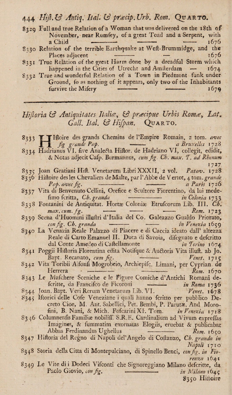 8329 Full and true Relation of a Woman that was delivered on the 18th of November, near Rumfey, of a great Toad and a Serpent, with a Child ■—— * —- * 1676 8330 Relation of the terrible Earthquake at Weft-Brum midge, and the Places adjacent ' -- — 1676 8331 True Relation of the great Harm done by a dreadful Storm which happened in the Cities of Utrecht and Amiterdam — 1674 8332 True and wonderful Relation of a Town in Piedmont funk under Ground, fo as nothing of it appears, only two of the Inhabitants furvive the Mifery -—— -- ■ 1679 Hifioria & Antiquitates Italia, & pracipue Urbis Roma, Lai„ Gall. Ital. & Hifpan. Quarto. 8333 Y Ylftoire des grands Chemins de PEmpire Romain, 2 tom. a*vec JijL fig g^tsnde Pap. - a Bruxelles 1728 8334 Hadrianus VI. five Analefta Killor. de Hadriano VI, collegit, edidit, & Notas adjecit Cafp. Burmannus, cum fig. Ch. max. T. ad Rhenum I727 83£5 Joan Gratiani Hift. Venetarum Libri XXXII, 2 vol. Pata*v. 1728 8336 Hiftoire des les Chevaliers de Make, par 1’ Abbe de V ertot, 4 tom. grande Pap. a<vecfig. -- -*— a Paris 1726 8337 Vita di Benvenuto Cellini, Orefice e Scultore Fiorentino, da lui mede- limo feritta, Ch.granda. —- in Colonia 1733 8338 Fontanini de Antiqui tat. Hortas Coloniae Etrufcorum Lib. III. Ch. max. cum. fig. -- - •—— Rom. 1723 8339 Scena d’Huomini illuftri dTtalia del Co. Galeazzo Gualdo Priorato, config. Ch. granda -- - in Venezia 1659 8340 La Venazia Reale Palazzo di Piacere e di Caccia ideato dall’ altezza Reale di Carto Emanuel II. Duca di Savoia, difegnato e deferitto dal Conte Amedeo di Caftellamonte in Torino 1674 8341 Poggii Hiftoria Florentina edita Notifquc & Au&oris Vita illud, ab Jo. Bapt. Recanato, cum fig. —- Venet. 1715 8342 Vita Toribii Alfonfi Mogrobeio, Archiepifc, Limani, per Cyprian, de Herrera •-—— —-— Rom. 1670 8343 Le Mafchere Sceniche e le Figure Comiche d’Antichi Romani de- feritte, da Francifco de Ficoroni -- in Roma I736 8344 Joan. Bapt. Veri Rerum Venetarum Lib. VI. xVenet. 1678 8345 Iftorici delle Cofe Veneziane i quali hanno feritto per pubblico De¬ creto Cioe, M. Ant. Sabellici, Pet. Bembi, P. Parutae, And Moro- iini, B. Nani, & Mich. FofcariniXl. Tom. in Venezia 1718 8346 ColumnenfisFamiliae nobiliff. S.R.E. Cardinalium ad Vivum exprefias Imagines, & fummatim exornatas Elogiis, eruebat & publicabat Abbas Ferdinandus Ughellus --Rom. 1650 8347 Hifioria del Regno di Napoli del’Angelo di Coflanzo, Ch. granda in Napoli 1710 8348 Storia della Citta di Montepulciano, di Spinello Benci, config. in Fio- renza 1641 8349 Le Vite di i Dodeci Vifconti che Signoreggiano Milano deferitte, da Paolo Giovio, con fig. -—--— in Milano 1645