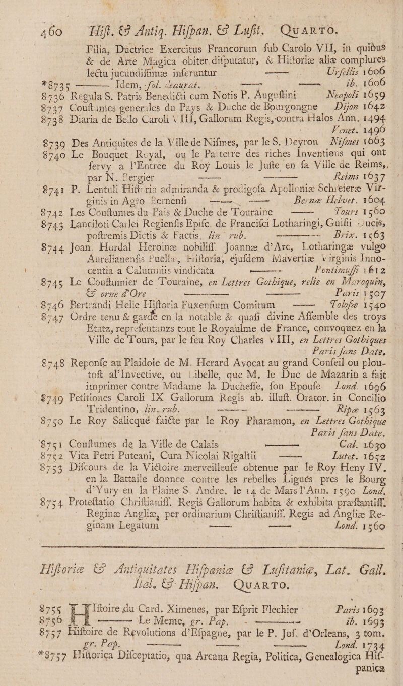 Filia, Ductrice Exercitus Francorum fub Carolo VII, in quibus & de Arte Magica obiter difputatur, & Hidoriae aliae complures lectu jucundiffimae inferuntur —•— Urfellis 1606 *8735 - Idem, fol. deaurat. -- ——ib. 1606 S736 RegulaS. Patris Benedidti cum Notis P. Augudini Neapoli 1659 8737 Couftumes generales du Pays & Dcche de Bourgongne Dijon 1642 8738 Diaria de Bello Laroli \ III, Gallorum Reg:s,-contra Halos Ann. 1494 V1enet. 1496 8739 Des Antiquites de la Ville.de Nifmes, par le S. Deyron Nifmes 1663 8740 Le Bouquet Royal, ou le Pa terre des riches Inventions qui ont fervy a PEntree du Roy Louis le Jude en fa Ville de Reims,, par N. Pergier - -- Reims 1637 8741 P. Lentuli Hilh ria admiranda & prodigofa Apollonia? SchPeiene Vir¬ ginis in Agro Eernenfi —--- Beinre Hclvet. 1604 8742 Les Coudumes du Pais & Duche de Touraiiie-Pours 1560 8743 Lanciloti Cailei Regiends Epifc de Francifci Lotharingi, Guifii ucis, poftremis Dietis & Factis lin rub. -Brix. 1963 8744 Joan. Hordal Heroinae nobiliff. Joannse d’Arc, Lotharingae vulgo Aurelianenfis Puellae, Hidoria, ejufdem Mavertise v irginis Inno¬ centia a Calumniis vindicata <—- VontimuJJi 1612 8745 Le Couftuinier de Touraine, en Lettres Gothique, relie en Maroquht, & orne dP Ore ---- - Paris 15°7 8746 Bertrandi Hebe Hidoria Fuxendum Comitum-Polofa 1540 8747 Ordre tenu & garde en la notable & quad divine Affemble des troys Etatz, reprefentanzs tout le Royaulme de France, corivoquez en la Ville de Tours, par le feu Roy Charles v III, en Lettres Gotbiques Paris Jans Date. 8748 Reponfe au Plaidoie de M. Herard Avocat au grand Confeil ou plou- tod alTnvective, ou ibelle, que M. le Due cie Mazarin a fait imprimer centre Madame la Ducheffe, fon Epoufe Lond 1696 8749 Petitiones Caroli IX Gallorum Regis ab. illuft. Orator, in Concilio Tridentino, lin, rub. - - Ripae 1563 8750 Le Roy Salicque faifte par le R.oy Pharamon, en Lettres Gothique Paris fans Date. '87 c; 1 Coudumes dq la Ville de Calais -- Cal. 1630 8752 Vita Petri Puteani, Cura Nicolai RigaTtii - Lutet. 16^2 8753 Difcours de la Viftoire merveilleufe obtenue par le Roy Heny IV. en la Battaile donnee centre les rebelles Ligues pres le Bourg d’Yury en la Plaine S. Andre, le 14 de Mars PAnn. 1590 Lond. 8754 Protedatio Chridianiff. Regis Gallorum habita & exhibita prardantiff. Reginae Anglia^ per ordinarium Chriftianiff. Regis ad Angliae Re¬ ginam Legatum -- — Lond. 1560 HlfioruB & Antiquitates Hifpanice & Lufitaniae, Lat. Gall. It ah y- Hifpan. Quarto. • % ^75? TTlftoirejIu Card. Ximenes, par Efprit Flechier Paris 1693 8756 XX *---Le Meme, gr. Pap. - -—*- ib. 1693 8757 Kidoire de Revolutions d’Efpagne, par le P. JoC d’Orleans, 3 tom. gr. Pap. -—- - - Lond. 1734 *8757 Hidorica Difceptatio, qua Arcana Regia, Politica, Genealogica Hif- panica-