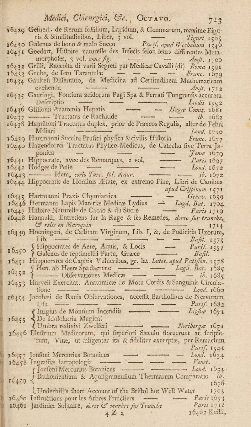 Vs Mediet, Chirurgici, fcfr. ( Octavo. 16429 16430 16431 16432 16433 16434 16435 16436 16437 16438 i 6439 16440 16441 16442 16443 16444 723 Gefneri. de Rerum fcflilium, Lapidum, & Gemmarum, maxime Figu¬ ris & Similitudinibus, Liber, 3 vol.-- ;Tiguri 1565 Galenus de bono & malo Succo Par if. apud Wechetium 1546 Goedart, Hiftoire naturelle des Infebts felon leurs differentes Meta- morphofes, 3 vol. a*vec fig. . >—— — Amft. 1700 Grilli, Raccolta di varii Segreti par Medicar Cavalli (di) Roma 1591 Grube, de Ictu Tarantulae — — — — Franc. 1679 Gaukefi Bidertatio, de Medicina ad Certitudinem Mathematicam evehenda -—- --- Amft. 1712 Gaeringi, Fontium acidorum Pagi Spa & Ferrati Tungrenfis accurata Defcriptio ——-~— -* Leodii 1592 GlifTonii Anatomia Hepatis •——— — Hages Comit. 1681 •-— Tractatus de Rachitide ——■ -- ib. 1682 Hamiltoni Tractatus duplex, prior de Praxeos Regulis, alter de Febri Miliari Lond. Franc, 1677 1710 Hartmanni Succini Prufici phyiica & civilis Hifloria Hagendornii Tractatus Phy fico-Medicus, de Catechu five Terra Ja¬ ponica — - — J ena? 1679 Hippocrate, avec des Remarques, 2 vol, —- Paris 1697 Hodges de Pelle — — --— — Lond. 1672 —-Idem, corio Fure. fol. deaur. ——— ib. 1672 Hippocratis de Hominis Mt&te, ex extremo Fine, Libri de Canibus apud Crifpinum 1571 Hartmanni Praxis Chymiatrica ■ --■■■- ‘ —- Genecv. 1659 Herrnanni Lapis Materiae Medies Lydius ~ Lugd. Bat. 1704 - Paris 1719 16445 16446 16447 Hiftoire Naturelle de Cacao & du Suere 16448 Hanauld, Entretiens fur la Rage & fes Remedes, doree fur tranche9 Cf relie en Maroquin --- - 1714 16449 Hoeningeri, de Caftitate Virginum, Lib. I, &, de Pudicitia Uxorum, Lib. - —— -—-- 1— — Bajil. 1575 ^ Hippocrates de Aere, Aquis, & Locis —— Par if 1557 I Galenus de feptimeftri Partu, Graece - Bajil. Hippocrates de Capitis Vulneribus, gr. lat. Lutet, apud Patiffon. 15 78 i lien, ab Heers Spadacrene - - Lugd. Bat. 1685 $ --Obfervationes Medicae - —- — ib. 1685 I 6450 16451 16452 16453 16454 1645; 26456 16457 )J 16458 16459 16460 16461 Anatomicae cie MotuCordis & Sanguinis Circula- -———* ——— Lond. 1660 Harveii Exercitat. tione--—-——• Jacobaei de Ranis Obfervationes, acceffit TJfu *—— -— -—- -- Ittigius de Montium Incendiis De idololatria Magical Umbra redivivi Zwelferi —~ Bartholinus de Nervorum — —— Par if 1682 --— Lipjiee 167 s ✓ — Noriberga 1671 Illuftrium Medicorum, qui fuperiori Saeculo floruerunt ac fcripfe- runt. Vitae, ut diligenter ita & fideliter excerptae, per Remaclum Par if 1541 Jonfoni Mercurius Botanicus -- ——— —• Lond. 1634 Ingrafliae latropologia —- ' -—— —— —— Venet. ('jonfoniMercurius Botanicus -— ---—• Lond. 1634' j Bathonienfium & Aquifgranenfium Thermarum Comparatio ib. ) 1676 LUnderhill’s fhort Account of the Briifol hot Well Water 1703 Inftrudions pour les Arbres Fruidliers ——~ — Paris 1653 Tardinier Solitaire, doree Cf marbre fur Tranche Paris in\z