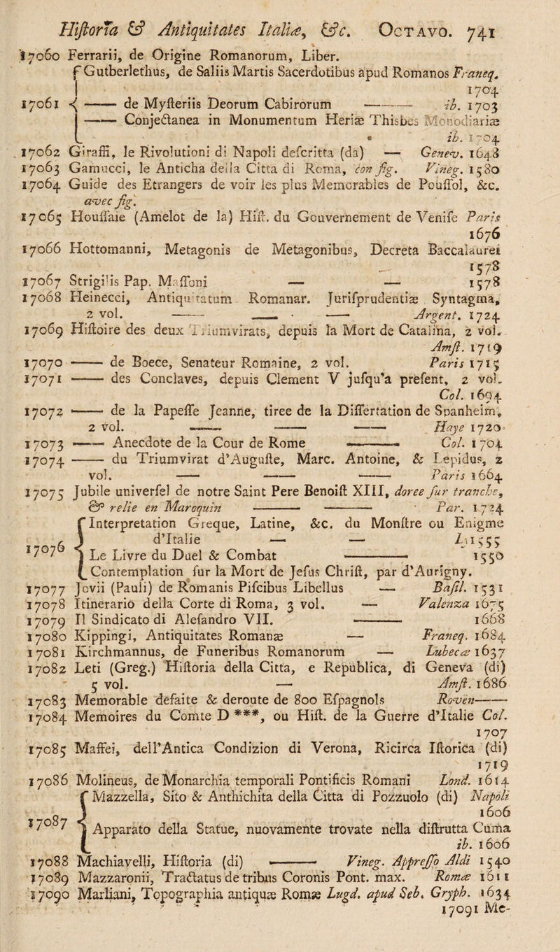 I 17060 Ferrarii, de Origine Romanorum, Liber. f Gutberlethus, de Saliis Martis Sacerdotibus apud Romanos Franeq. I 17°4 17061 —— de Myfteriis Deorum Cabirorum -— ih. 1703 -Conje&anea in Monumentum Herias Thisbes Monodiariae • ih. 1704. . 17062 Giraffi, le Rivolutioni di Napoli defcritta (da) — Genev. 1648 17063 Gamucci, le Anticha deiia Citta di Roma, con fig. Vineg. 1580 17064 Guide des Etrangers de voir ies plus Memorables de Pouffol, &c. aajec fig. 17063 Houlfaie (Amelot de la) Hid:, da Gouvernement de Venife Paris 1676 17066 Hottomanni, Metagonis de Metagonibus, Decreta Baccaiauret *57^ 17067 Strigilis Pap. Maffoni -— — 1578 17068 Heinecci, Antiqulatum Romanar. Jurifprudentiae Syntagma, 2 vol. —*— „ • - Argent. 1724 17069 Hiftoire des deux Ii iuhlvifats, depuis la Mort de Catalina, 2 voi. Am fi. 1719 17070 - de Boece, Senateur Romaine, 2 vol. Paris 1715 17071 - des Conclaves, depuis Clement V jufqu'a prefent, 2 voL Coi. 1694 17072 *-- de la Papefie Jeanne, tiree de la Differtation de Spanheim, 2 vol. —. —— —-— liaye 1720 17073 —“ Anecdote de la Cour de Rome -- Coi. 1704 17074 - du Triumvirat d’Augufte, Marc. Antoine, & Lepidus, z vol. - - -- Paris 1664 17073 Jubile univerfel de notre Saint Pere Benoift XIII, doree fur tranche, CjP relie en Maroquin -- - Par. 1724 f Interpretation Greque, Latine, &c. du Monftre ou Enigme dTtalie — — L\ 1553 Le Livre du Duel & Combat --- 1550 Contemplation fur la Mort de Jefus Chrift, par d’Aurigny. 17077 Jov^ (Pauli) de Romanis Pifcibus Libellus — Bafil. 1331 17078 Itinerario della Corte di Roma, 3 vol. — Valenza 1673 17079 II Sindicato di Alefandro VII. —- 1668 17080 Kippingi, Antiquitates Romanae — Franeq. 1684 17081 Kirchmannus, de Funeribus Romanorum — Lubeecs 1637 17082 Leti (Greg.) Hiftoria della Citta, e Republica, di Geneva (di) 5 vol. — Amjl. 1686 17083 Memorable defaite & deroute de 800 Efpagnols Rocoen- 17084 Memoires du Comte D ***, ou Hilt, de la Guerre dTtalie Col. 1707 17083 Maffei, delPAntica Condizion di Verona, Ricirca Ihorica (di) . »719 17086 Molineus, de Monarchia temporali Pontificis Romani Lond. 1614 f Mazzella, Sito & Anthichita della Citta di Pozzuolo (di) Napoli 1606 Apparato della Statue, nuovamente trovate nella diftrutta Cuma ih. 1606 17088 Machiavelli, Hifioria (di) •-- Vineg. Apprejfo Aldi 1540 17089 Mazzaronii, Tra&atus de tribus Coronis Pont. max. Romrs 1611 17090 Marliani, Topographia antiquae Promae Lugd. apud Seh. Gryph. 1634 ' 17091 Me- 7076 7o87 \ d