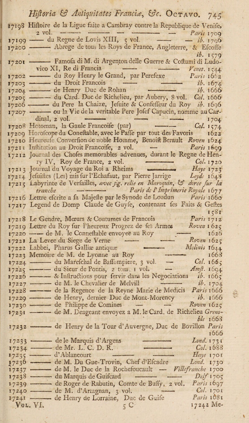 17198 Hifloire de la Ligue faite a Cambray contrela Republiquede Ven-ife, 2 vol. ---—-— ■— -———— —- Paris 1709 du Regne de Lovis XIII, 5 vol. -- — ib. 1796 17199 17200 17201 17202 17203 17204 17205 17206 17207 Abrege de tous les Roys de France, Angleterre, & Efcoffe ib. 1579 - Famofa di M. di Argenton delle Guerre & Coftumi di Ludo¬ vico XI, Re di Francia —— -— Venet. i 544 -—- du Roy Henry le Grand, par Perefexe Paris 1662 - du Droit Francois -- —-- ib. 1674 —— de Henry Duc de Rohan ——-—* ib. 1666 du Card. Duc de Richelieu, par Aubery, 8 vol. Coi. 1666 ——— du Pere la Chaize, Jefuite & Confeffeur du Roy ib. 1696 —-ou la Vie de la veritable Pere Jofef Capucin, nomme au Car¬ dinal, 2 vol. --- -- —- 17°4 17208 Hotoman, la Gaule Francoife (par) —-Col. 1574 17209 Horofcopedu Coneftable, avec le PaiTe par tout des Favoris 1622 17210 Heureufe Converlion de noble Homme, Benoift Berault Ronjcn 1624 17211 Inftitution au Droit Francoife, 2 vol. —- Paris 1699 17212 journal des Chofes memorables advenues, durant le Regne de Hen¬ ry IV, Roy de France, 2 vol. ——-- Coi. 1720 17213 Journal du Voyage du Roi a Rheims Haye 1723 17214 Jefuiftes (Les) misfur l’Echafaut, par Pierre Jarrige Leyde 1648 17215 Labyrinte de Verfailles, a<vei fg. relie en Maroqnin, dor e e fur la tranche -— -- Paris de F Imprinter ie Roy ale 167 7 17216 Lettre efcrite a fa Majefte par le Synode de Loudun Paris 1660 17217 Legend de Domp Claude de Guyfe, contenant fes Faits & Cedes 1581 17218 Le Gendre, Mceurs & Coutumes de Francois 17219 Lettre du Roy fur Pheureux Progrez de fess Armes 17220 —— de M. le Connellable envoyee au Roy 17221 La Levee du Siege de Verne —— — Labbei, Pharus Gallia antiquae ——- Memoire de M. de Lyonne au Roy 17222 17223 17224 ■ 17225 - 17226 ■ 17227 17228 ■ 17229 ■ 17230 ■ 17231 • 17232 17233 17234 17235 1 17236 17237 17238 17239 17240 17241 Vol. Paris 1712 Rons en 1 625 — 1626 Ro-ven 1625 Molinis 1644 1668 Coi. 1665 Amft. J.694 VI. du Marefchal de Baffompiere, 3 vol. — du Sieur de Pontis, 2 tom. 1 vol» — & Infirudlions pour fervir dans les Negociations ib. 1665 de M. le Chevalier de Melvill - ib. 1704 de la Regence de la Reyne Marie de Medicis Paris 1666 de Henry, dernier Duc de Mont-Morency ib. 1666 de Philippe de Comines — — Rons en 1623 de M. Deageant envoyez a M. le Card, de Richelieu Greno¬ ble 1668 de Henry de la Tour d’Auvergne, Duc de Bovillon Paris 1666 dele Marquis d’Argens —-Land. 173 s de Mr. L. C. D. R. - Col. 1688 d’Ablancourt -—— —■—Haye lyot de M. Du Gue-Trovin, Chef d’Efcadre Land. 1730 de M. le Due de la Rochefoucault — Villefranche 1700 du Marquis de Guifcard ■ .. ———• Del/1705 de Roger de Rabutin, Comte de Bully, 2 vol. Paris 1697 de M. d’Artagnan, 3 vol. —— Col. 1701 de Henry de Lorraine, Due de Guife Paris 1681 5 C *7242 Me-