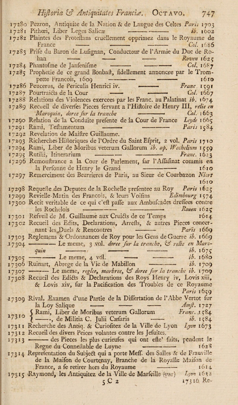 17280 Pezron, Antiquite de la Nation & de Langue des Celtes Paris 1703 17281 Pithcei, Liber Leges Salicse ———~— - ib. iOoz 17282 Plaintes des Proteftans cruellement opprimez dans le Royaume de France - --Col. 1686 17283 Prife du Baron de Lufignan, Conductaur de PArmie du Due de Ro¬ han -* ——- -- Raven 1623 17284 Phantofme de Janfenifme - --—-—* Col. 1687 17285 Prophetie de ce grand Bonbaft, fidellement annonc.ee par le Trom- pette Francois, 1609 —— - ■■■ -- 1610 17286 Peucerus, de Periculis Henrici iv. ... Franc. 1391 17287 Pourtraidts de la Cour —— « 1 ■■ — Col. 1667 17288 Relations des Violences exercees par les Franc, au Palatinat ib. 1674 37289 Recueil de diverfes Pieces fervant a PHiftoire de Henry III, rdie en Maroquin, doree fur la tranche .——■ Col. 1 663 17290 Relation de la Conduite prefente de la Cour de France Ley.de 1665 17291 Rami, Teftamentum —----—— Paris 1584 17292 Revelation de Mature Guillaume. 17293 Richerches Hiftoriques de POrdre du Saint Efprit, 2 vol. Paris 1710 17294 Rami, Liber de Moribus veterum Gallorum ib. ap, Wechelium 1559 17295 Rutilii, Itinerarium --—■—-- Franc. 1623 17296 Remonftrance a la Cour de Parlement, far PAiTafmat commis en la Perfonne de Henry le Grand-—- 1610 17297 Remerciment des Beurrieres de Paris, au Sieur de Courbazon Niort 1610 17298 Requeue .des Deputez de la Rochelle prefentee au Roy Paris 1625 17299 Revielle-Matin des Francois, & leurs Voilins Edimbourg 1574 17300 Recit veritable de ce qui e’eft paffe aux Ambufcades drelfees contre les Rochelois Rouen 1625 l'6-i 4 17301 Refveil de M. Guillaume aux Crui&s de ce Ternps 17302 Recueil des Edits, Declarations, Arrefts, & autres Pieces concer¬ nant les,Duels & Rencontres --- Paris 1669 17303 Reglemens & Ordonnances de Roy pour les Gens de Guerre ib. 166.9 .17304 ---Le meme, 3 ,vol. doree fur la tranche, '& relie en Marc- quin --■ --- —. ——— ib. 1675 17305 -- Le meme, 4 vol. —- - .■ ib. 1680 17306 Ruinart, Abrege de la Vie de Mabillon — -—— ib. 1709 17307 -Le meme, regleey marbret', & doree fur la tranche ib. 1709 17308 Recueil des Edifts & Declarations des Roys Henry iv, Lovis xiii, & Lovis xiv, fur la Pacification des Troubles de ce Royaume Paris 1659 •17309 Rival, Examen d’une Partie de la Differtation de PAbbe Vertot fur la Loy Salique--— -- Amft. 17 27 C Rami, Liber de Moribus veterum Gallorum Franc. ,1584 17310 I-; de Militia C. Julii Carfaris - ib. 1584. s 7 311 Recherche des Antiq. & Curiofitez de la Ville de Lyon Lyon 1673 17312 Recueil des divers Peices volantes contre les Jefuites. 17313 —-.— des Pieces les plus curieufes qui ont efte1 faits, pendent le Regne du Connellable de Luyne --1628 17.314 Reprelentation du Subject qui a porte Melf. des Salles & de Frauville de la Maifon de Courtejiay, Branche de la Royalle Mailon de France, a fe retirer hors du Royaume -- 1614 17315 Raymond, les Antiquitez de la Ville de Marfeille (par) Lyon 1632 5 C 2 17316., Re> 1