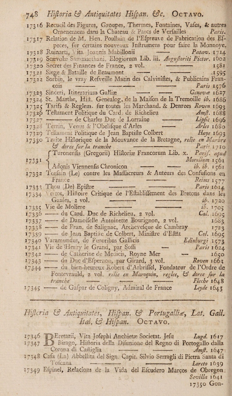 17316 Recueil des Figures, Groupes, Thermes, Fontaines, Vafes, & autres Ornenemens dans la Chateau & Parcs de Veriaiiles Paris. 17 Relation de M. Hen. Poullain de l’Efpreuve de Fabrication des Ef- peces, fur certains nouveaux Inftrumens pour faire la Monnoye. i a 17318' Ruinarti, Vita joar.nis Mabillonii I73J9 17320 17321 173.22 Patau. 1714 173 17324 17325 17326 J7327 17328 17329 17330 *733 * 2/332 17338 27334 17335 17336 17337 17338 27339 17 3 4° 17 341 17342 17343 17344 Scsevolse Saromarthani, Elogiorum Lib. iii. Augufloriti Pictor. 1602 Secret des Finances de France, 2 vol. ' *-- 1581 Siege & Bataille de Beaumont ■—>—-1595 Sbrbin, le vray Refveille Matin des Calvini lies, & Publicains Fran¬ cois —-- —--—•*— - Paris 1576 Sinceri, Itinerarium Galliae *-- —-— Geneu<e 1627 St. Marthe, Hid. Genealog. de la Maifon de la Tremoille ib. 1686 Tarifs & Reglem. fur toutes les Marchand. & Denrees Rouen 1693 Teftament Politique du Card, de Richelieu Amft. 1688 —■———« de Charles Duc de Lorraine --- Hpfic 1696 Terriii, Venus & 1’Obelifque d’Aries -- Aries 1680 T edam en t Politique de Jean Baptide Colbert Hay e 1693 1 mite Hidorique de la Mouvance de la Bretagne, relie cn Marbrg & dor e e fur la tranche ---- Parir 1710 f Turoneniis (Gregorii) Hidorise Francorum Lib. x. Parif. apud 4 More Ilum 1561 ( Adonis Viennenlis Chronicon - ——-— ib.ib. 1361 Torlam (Le) contre les MafTacreurs & Auteurs des Confufions en France --- Reims 1577 Thou (De) Epidre--Paris 1614 ve:toc, Hidoire Critique de 1’Edablidernent des Bretons dans les Gauies, 2 vol. Vie de Moliere du Card. Duc de Richelieu, 2 vpl. de Damoifelie Antoinette Bourignon, 2 vol. de Fran. de Salignae, Archevefque de Cambra-y de Jean Bap tide de Colbert, Minidre d’Edat ib. 1720 zb. X705 Col. 1693 1683 1723 Col. l6qc 1573 1 624 1650 Rouen 1663 Edinlurgi Paris '345 Varamundus, de Furoribus Gallicis Vie de [Henry le Grand, par Sodi — ——— de Catherine de Medicis, Royne Mer -- do Due d’EfpernOu, par Girard, 3 vol. -—— du bien-heureux Robert d’Arbriflel, Fondateur de BOrdre de Fontevrauld, 2 vol. relie cn Maroquin, reglee, & doree fur la tranche —~—■ •—— -- Fleche 1648 —— de Gafpar de Coligny, Admiral de France Leyde 1643 Hijlcrid. & Antiquitates? Hijpan. & Portugal lice? Lai. Gall. It at. & Hijpan. Octavo, 27346 TVEretarii, Vita Tofephi Anchiete Societat. Jefu Lugd. 1617 17347 JO Birago, Hidoria della Didmione del Regno di Portogallo dalla Corona di Cadiglia -- — Amji. 1647 17348 Cafa (La) Abbellita del Sign, Capit. Silvio Serragii di Pietra Santa di Tofcana ---- ———— Loreto 1639 17349 Efpinel, Relacions de la Vida del Efcudero Marcos de Obregon Seuilla 1641 1735° Gon- I