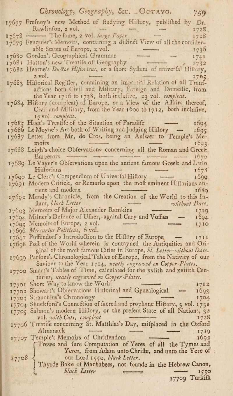 27677 Frefnoy’s new Method of ftudying Hiftory, publifhed by Dr, Rawlinfon, 2 vol. — —-— 172S. 1767B —— The fame, 2 vol. large Paper — 2728 17679 Feucjuier’s Memoirs, containing a diftinfi View of allthcconfider- able States of Europe, 2 vol. -— ... 1736 17680 Gordon’s Geographical Grammar » — 1741 17681 Hatton’s new Treatife of Geography f 1732 17682 Hearne’s Duttor Hijioricus, or a fhort Syftem of univerfal Hiftory, 2 vol. ——- ——■ 1705 17683 Hiftorical Regifter, containing an impartial Relation of all Tranf- adiions both Civil and Military, Foreign and Domeftic, from the Year 1716 to 1738, both inqluftve, 23 vol. compleat. 17684 Hiftory f corn pleat) cf Europe, or a View of the Affairs thereof. Civil and Military, from the Year 1600 to 1712, both inclufive, 17 vol. compleat. 17683 Huet’s Treatife of the Situation ofParadife -- 1694 17686 Le Moyne’s Art both of Writing and judging Hiflory — 1695 17687 Letter from Mr. de Cros, being an Anfwer to Temple’s Me¬ moirs - -- 1693I 17688 Leigh’s choice Obfervations concerning all the Roman and Greek 17689 Le Vayer’s Obfervations upon the ancient famous Greek and Latin Hiftoiians -- -- 1678 17690 Le Clerc’s Compendium of Univerfal Hiflory —- 1699 17691 Modern Critick, or Remarks upon the moft eminent Hiftorians an- tient and modern — --— 1689 17692 Mundy’s Chronicle, from the Creation of the World to this In¬ flant, black Letter -—— vSithout Date. 17693 Memoirs cf Major Alexander Ramkins --- 1719 17694 Milner’s Defence of Ufher,-againft Cary and Voffms — 1694 17693 Memoirs of Europe, 2 vol. —— ———« 1710 1 7696 Mercurius Politicus, 6 vel. 17697 Puffendorf’s Introduction to the Hiftory of Europe *—■ 1711 17698 Poll of the World wherein is contayned the Antiquities and Ori¬ ginal of the moft famous Cities in Europe, bl. Letter without Date. 17699 Parfons’s Chronological Tables of Europe, from the Nativity of our Saviour to the Year 1714, neatly engraved on Copper-Plates. 17700 Smart’s Tables of Time, calculated for the xviith andxviiith Cen¬ turies, neatly engraved on Copper -Plates. 17701 Short Way to know the World —-- 1712 17702 Showarf’s Obfervations Hiftorical and Genealogical — 1693 17703 Strauchius’s Chronology - —— 1704 17704 Shuckford’s Connection of facred and prophane Hiftory, 3 vol. 1731 17705 Salmon’s modern Hiftory, or the prefent State of all Nations, 32 vol .with Cuts, compleat --— 1728 17706 Treatife concerning St. Matthias’s Day, mifplaced in the Oxford Almanack - -- ■—- 1719 Temple’s Memoirs of Chriftendom -— 1692 17707 H7708 J fTrewe and fure Computation ofYeres of all the Tymes and Yeres, from Adam untoChrifte, and unto the Yere of our Lord 1 550, black Letter. I Thyrde Boke of Machabees, not founde in the Hebrew Canon, black Letter ——» —— 1550 v 57709 Turkifti