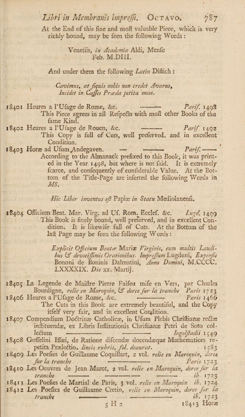 Libri in Membranis mprejji. Octavo» *] At the End of this fine and mofc valuable Piece, which is very richly bound, may be feen the following Words: Venetiis, in Academia Aldi, Menfe Feb. M.DXII. And under them the following Latin Diftich. t Cavimus, at ftquis nobis non credet Avarus, Incidet in Caffes Pres da petita meos. SS401 Heures a PUfage de Rome, &c. Parif. 1 This Piece agrees in ail Refpeds with mof other Books of the fame Kind. 18402 Heures a PUfage de Rouen, &c. - Parif 1492 This Copy is full of Cuts, well preferved. and in excellent Condition. 18403 Hors ad Ufum^Andegaven. — --- Parif-■ According to the Almanack prefixed to this Book, it was print¬ ed in the Year 1498, but where is not faid. It is extremely fcarce, and confequently of confiderable Value. At the Bot¬ tom of the Title-Page are inferred the following Words in MS. Hie Liber inventus eft Papis in Statu MediolaneniL 18404 Officium Beat Mar. Virg. ad Uf. Rom. Ecclef. &c. Lugd. 1499 This Book is finely bound, well preferved, and in excellent Con¬ dition. It is like wife full of Cuts. At the Bottom of the lafl; Page may be feen the following W ords: Explicit Qjftcium Beats? Maria? Virginis, cum multis Laudi¬ bus & devotifflmis Orationibus. Impreftum Lugduni, Expenfts Bononi de Boninis Dalmatini, Anno Domini, M.CCCC. LXXXXIX. Die xx. Martij. 18405 La Legende de Maiftre Pierre Faifeu mife en Vers, par Charles Bourdigne, relie en Maroquin, & doree fur la, tranche Paris 1723 18406 Heures a PUfage de Rome, &c. --—Paris 1466 The Cuts in this Book are extremely beautiful, and the Copy itfelf very fair, and in excellent Condition. 18407 Compendium Dodrinae Catholicae, in Ufum Plebis Chriftiailae redae inftituendae, ex Libris Inftitutionis Chriffianae Petri de Soto col- ledum---—• Ingolftadii 1549 18408 Goflelini Iffaei, de Ratione difeendae docendaeque Mathematices re¬ petita Praeledio, lineis rubris, fol. deaurat. 1^83 18409 Les Poefies de Guillaume Coquillart, 2 vol. relie en Maroquin, dares fur la tranche-Paris 1723 18410 Les Oeuvres de jean Marot, z vol. retie en Maroquin, doree fur la. tranche -—— ——-—--— ib. 1723 1841! Les Poefies de Martial de Paris, 3 vol. re lie en Maroquin ib. 1724 18412 Les Poefies de Guillaume Cretin, relie en Maroquin, doree fur la tranche —*******— —ib. 1723