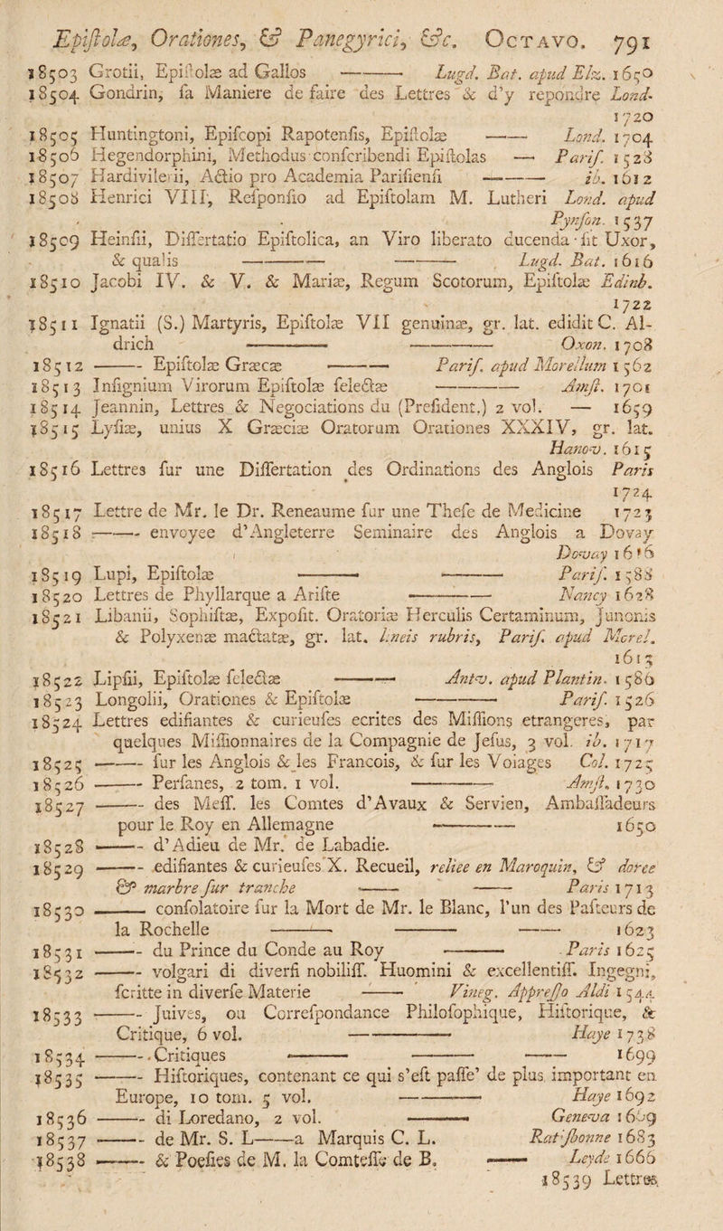 18503 Grotii, Epii1 olas ad Gallos-— Lugd. Bat. apud Eh. 1650 18504 Gondrin, fa Maniere de fair e des Lettres & d’y repondre Lond- 1720 18505 Huntingtoni, Epifcopi Rapotenlis, Epidolae -—- Land? 1704 18506 Hegendorphini, Methodus confcribendi Epiflolas —• Pari/. 1(528 18507 Hardiviledi, Aelio pro Academia Parifienfi —-/6.1612 18508 Henrici VIU, Rcfponfio ad Epiftolam M. Lutheri Lond. apud Pynfon, 1537 18509 Heinfii, Diffsrtatio Epiftolica, an Viro liberato ducenda-fit Uxor, & qualis-—-— -- Lugd. Bat. 1616 18510 Jacobi IV. & V. & Marite, Regum Scotorum, Epiftolte Edinb. 1722 18511 Ignatii (S.) Martyris, Epiftolae VII genuina;, gr. lat. edidit C. Al¬ drich --—- Ox07l. I708 18512 -Epiftolas Graeca: -—• Parif. apud Morellum 1562 18513 Infignium Virorum Epiftolte felediae-Am ft. 1701 18514 Jeannin, Lettres & Negociations du (Prefident.) 2 vol. — 1659 18515 Lyfias, unius X Graicias Oratorum Orationes XXXIV, gr. lat. Hanov. 1615 18516 Lettres far une Dilfertation des Ordinations des Anglois Paris 1724 18517 Lettre de Mr. le Dr. Reneaume fur une Thefe de Medicine 1723 18518 ——- envoyee d’Angleterre Seminaire des Anglois a Dovay 1 Dovay 1 6 * 6 18519 Lupi, Epiftolas —-- ~—- Parif. 1588 18520 Lettres de Phyllarque a Arifte -— -Nancy 1628 18521 Libanii, Sophiftae, Expofit. Oratoria; Herculis Certaminum, Junonis & Polyxenae mactatae, gr. lat. lineis rubris, Parif apud Morsi. J8522 18523 18524 18525 18526 18527 18528 18529 18530 18531 18532 1^533 18534 18535 18536 18537 18538 Lipiii, Epiitokc felecl^a l6l% Antv. apud Plant in. 1586 -Parif 1526 Lettres edifiantes & curieufes ecrites des Millions etrangeres, par Longolii, Orationes & Epiftolte quelques Miliionnaires de la Compagnie de Jefus, 3 vol. ib. 1717 -— fur les Anglois & les Francois, & fur les Voiages Coi. 1725 -Perfanes, 2 tom. 1 vol. ---— Amji. 1730 -des MelT. les Comtes d’Avaux & Servian, Ambalfadeurs pour le Roy en Allemagne —d’Adieu de Mr de L; *-- 1650 d’ Adieu de Mr. de Labadie. ■-edifiantes & curieufes X. Recueil, reliee en Maro quin, & dorse 0P marhre fur tranche ■- - Paris 1713 —- confolatoire fur la Mort de Mr. le Blanc, Pun des Pafteursde la Rochelle —-—• - - 1623 -du Prince du Conde au Roy - -Paris 1625 -volgari di diverh nobililT. Huomini & excellentiff. Ingegni, feritte in diverfe Materie -- Vineg. AppreJJo Aldi 1544 -Juives, ou Correfpondance Philofophique, Hiftorique, St Critique, 6 vol. -—- Haye 173 8 -Critiques *—- —•--—— 1699 -Hiftoriques, contenant ce qui s’eft palfe’ de plus, important en Europe, 10 tom. 5 vol. --—• Haye 1692 -di Loredano, 2 vol. ——■— Geneva 1669 -de Mr. S. L-a Marquis C. L. B.at;Jhonne 1683 Fodies de M. la ComtelTe de B, —— Ley de 1666 <18539 Lettres.