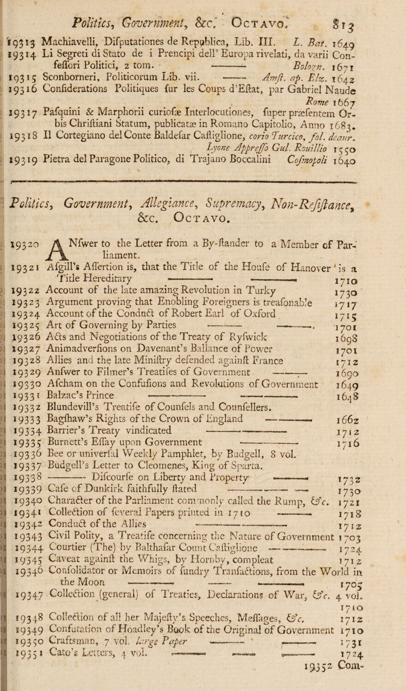 Politics, Government, Sccl Octavo? 873 '59313 Machiavelli, Difputationes de Republica, Lib. III. L. Bat. 1649 19314 Li Segreti di Stato de i Prehcipi dell’ Europa rivelati, da varii Con- feffori Politici, atom. -—- Boloyn. 16^1 193 15 Sconborneri, Politicorum Lib. vii. -— Amfi. ap. Elz. 1642 19316 Confiderations Politiques fur les Coups d’Eftat, par Gabriel Naude Bome 1667 29317 Pafquini & Marphorii curiofae Interlocutiones, fuper prsefentem Or¬ bis Chriftiani Statum, publicatas in Romano Capitolio, Anno 1683. 19318 II Cortegiano del Conte Baldefar Caftiglione, corio Turcico, fol. deaur. Lyone Apprejfo Gul. Rouillio 1550 19319 Pietra del Paragone Politico, di Trajano Boccalini Cofmopoli 1640 Politics, Government, Allegiance, Supremacy> Non-Refinance, &c. Octavo. 1932° A Nfwer to the Letter from a By-ftander to a Member of Par- JT\, li ament. 19321 AfgilPs Afiertion is, that the Title of the Houfe of Hanover *is a Title Hereditary —-—« .....» 1710 1730 1717 *7*5 1701 1698 1701 1712 1690 1649 1648 19322 19323 19324 19323 I9326 59327 19328 19329 19330 19331 19332 *9333 *9354 1933? *9336 *9337 *9338 *9339 19340 19341 19342 *9343 *9344 19345 19346 Account of the late amazing Revolution in Turky Argument proving that Enobling Foreigners is treafonable Account of the Conduct of Pvobert Earl of Oxford Art of Governing by Parties -- ————. Ads and Negotiations of the Treaty of Ryfwick Animadverlions on Davenant’s Ballance of Power Allies and the late Miniftry defended again# France Anfwer to Filmer’s Treatifes of Government *- Afcham on the Confufions and Revolutions of Government Balzac’s Prince -<- —— Blundevill’s Treatife of Counfels and Counfellers. Baglhaw’s Rights of the Crown of England-—— Barrier’s Treaty vindicated ———•-—-- Burnett’s EBay upon Government Bee or univerfal Weekly Pamphlet, by Budgell, 8 vok BudgelPs Letter to Cleomenes, King of Sparta. -Difcourfe on Liberty and Property — Cafe of Dunkirk faithfully Hated 1662 1712 1716 Charafter of the Parliament commonly called the Rump, &c. Collection of feveral Papers printed in 1710 -— Condud of the Allies ————--— Civil Polity, a Treatife concerning the Nature of Government 1703 *724 171 z 1732 1730 1721 1718 1712 Courtier (The) by Balthafar Count Caftiglione Caveat again# the Whigs, by Hornby, compleat Confolidator or Memoirs of fundry Tranfadions, from the World in. the Moon 19347 Collodion (general) of Treaties, Declarations of War, GV. 4 vok 1710 Collection of all her Maje#y’s Speeches, Meflages, GV. 1712 Confutation of Headley’s Book of the Original of Government 1710 19348 19349 19350 Craftsman, 7 vok large Taper 2935 1 Cato’s Letters, 4 vok 193 5: 1731 1724 Com-