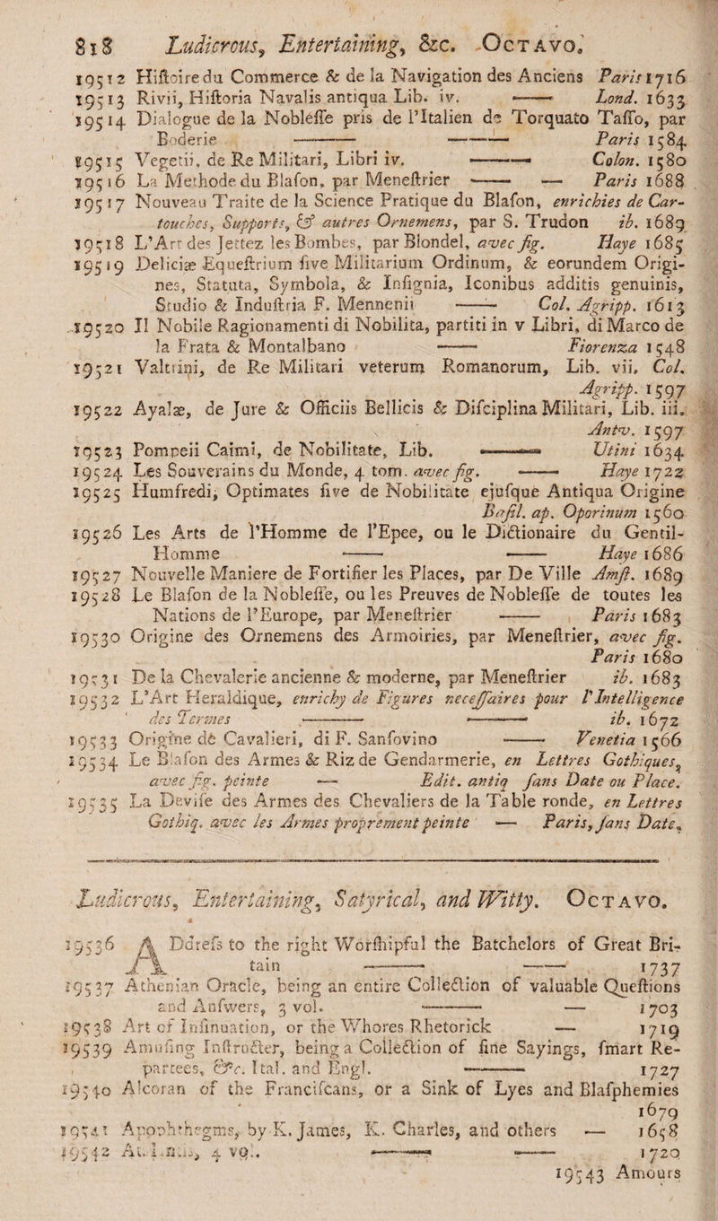 19512 Hiftoiredu Commerce Sc de la Navigation des Anciens Paris 1716 19513 Rivii, Hiftoria Navalis antiqua Lib. iv. ——- Lond. 1633 59514. Dialogue de la Noble ffe pris de 1’Italien de Torquato TafTo, par Boderie —- -- Paris 1584 29515 Vegetii, de Re Militari, Libri iv. -.■■■■ - Colon. 1580 19516 La Methode du Blafon, par Meneftrier «—— Paris 1688 195 17 Nouveau Traite de la Science Pratique du Blafon, enrichies de Car- touches, Supports, & autres Qrnernens, par S. Trudon ih. 1689 19518 L’Art de^ Jettez lesBombes, par Blondel, avecfig. Haye 1685 195 19 Deliciae Equeftrium five Militarium Ordinum, & eorundem Origi¬ nes, Statuta, Symbola, & Infignia, Iconibus additis genuinis. Studio & Induftria P. Mennenii -— Coi. Agripp. 1613 „19520 II Nobile Ragionamenti di Nobilita, partiti in v Libri, di Marco de Ia Frata & Montalbano *——- Fiorenza 1548 19521 Valtsini, de Re Militari veterum Romanorum, Lib. vii, Coi. Agripp. 1597 19522 Ayalae, de Jure 8c Officiis Bellicis Sc Difciplina Militari, Lib. iii, v ' Antae. 1597 19523 Pompeii Caimi, de Nobilitate, Lib. - -.XJtim 1634 19524 Les Souverains du Monde, 4 torn, aveo fig. -— Haye 1722 19525 Humfredi, Optimates five de Nobilitate ejufque Antiqua Origine Bafil. ap. Qporinum 1560 19526 Les Arts de 1’Homme de FEpee, ou le Bi&ionaire du Gentil- Homme *-- —— Haye 1686 19527 Nouvelle Maniere de Fortifier les Places, par De Ville Amfi. 1689 19528 Le Blafon de laNobleiie, ou les Preuves de Noblefte de toutes les Nations de 1’Europe, par Meneftrier -- Paris 1683 19530 Origine des Ornemens des Armoiries, par Meneftrier, a<vec fig. Paris 1680 De Ia Chevalerie ancienne & moderne, par Meneftrier ih. 1683 L*Art Heraldique, enricby de Figures neceffiaires pour VIntelligence des Tenues >—- -——ih. 1672 Origine d£ Cavalieri, di F. Sanfovino —- Venetia 1566 Le Blafon des Armes & Rizde Gendarmerie, en Lettres Gothiques, aneec fig. peinte — Edit. antiq fans Date ou Place. La Pevife des Armes des Chevaliers de la Table ronde, en Lettres Gothiq. aneec les Armes proprement peinte *— Paris, Jans Date. I(D3r 19532 *95:33 19534 : 95 3 5 Ludicrous, Entertaining5 Satyrical^ and Witty. Octavo. 19536 Ddrefs to the right Worftiipful the Batchelors of Great BrL tain ————* —■—- *737 19537 Athenian Oracle, being an entire Collection of valuable Queftions and Anfwers, 3 vol. —- — 1703 19538 Art of infihuation, or the Whores Rhetorick — *7*9 19539 Amuftng Inftrudter, being a Coiledlion of fine Sayings, fmart Re¬ partees, &c. I tab and Engl. —-- 1727 19340 Alcoran of the Franci (cans, or a Sink of Lyes and Blafphemies i679 1954* Apophthegms, by K, James, K. Charles, and others — 1658 195AuLna^ 4 vp.. • 1 '.■«?■? 172Q 19343 Amours