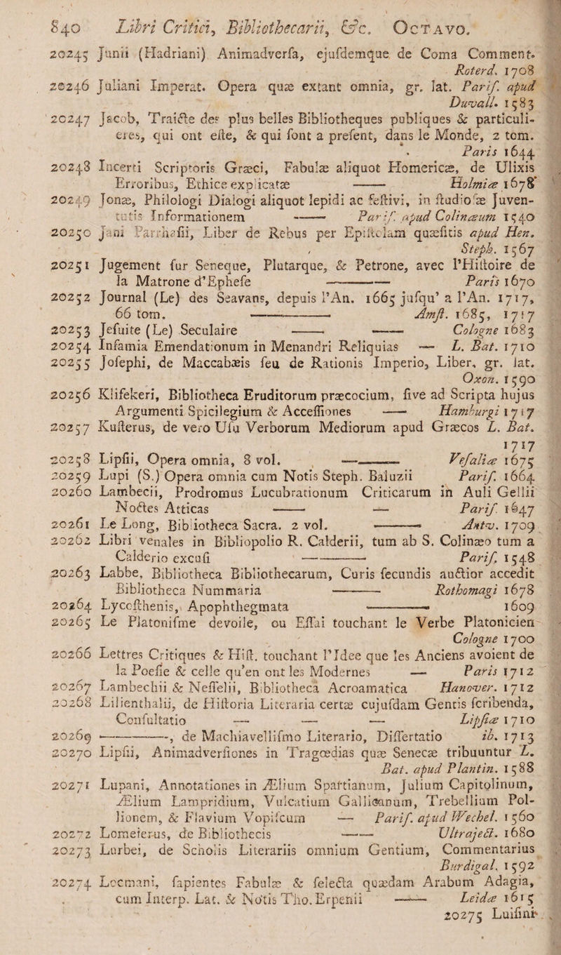 20245 Junii (Hadriani) Animadverfa, ejufdemque de Coma Comment» Rot er d. 1708 20246 Juliani Imperat. Opera quae extant omnia, gr. lat. Parif. apud Duvall. 1583 20247 Jacob, Traide de? plus belles Bibliotheques pobliques & partlculi- eres, qui ont eite, & qui font a prefent, dans le Monde, 2 tom. . Paris 1644 20243 Incerti Scriptoris Graeci, Fabulas aliquot Homericas, de Ulixis Erroribus, Ethice explicatas - Holmire 1678* 20249 Jonas, Philologi Dialogi aliquot lepidi ac fefiivi, in Eudio as Juven¬ tutis Informationem —— Parif. apud Colinceum 1540 20250 Jani Earrhafii, Liber de Rebus per Epiltclaifl quasfitis apud Hen. / Steph. 1567 20251 Jugement fur Seneque, Plutarque, & Petrone, avec PHiitoire de la Matrone d^Ephefe --— Paris 1670 20252 Journal (Le) des Seavans, depuis PAn. 1665 jufqu’a l’An. 1717» 66 torn. ---- Amji. 1685, 17\y 20253 Jefuite (Le) Seculaire -- — — Cologne 1683 20254 Infamia Emendationum in Menandri Reliquias — L. Bat. 1710 20255 Jofephi, de Maccabasis feu de Rationis Imperio, Liber, gr. lat. Oxon. 1590 20256 Klifekeri, Bibliotheca Eruditorum praecocium, live ad Scripta hujus Argumenti Spicilegium & Accefliones -- Hamburgi 1717 20257 Kuherus, de vero Ufu Verborum Mediorum apud Graecos L. Bat. 1717 20258 Lipfii, Opera omnia, 8 vol. ——.—— Vefalite 1675 20259 Lupi (S.) Opera omnia cum Notis Steph. Baluzii Parif. 1664 20260 Lambecii, Prodromus Lucubrationum Criticarum in Auli Gellii Nodes Atticas - — Parif. 1647 20261 Le Long, Bib iotheca Sacra. 2 vol. -—* Antv.ijot) 20262 Libri venales in Bibliopolio R. Calderii, tum ab S. Colinaeo tum a Calde rio exculi — -- Parif, 1548 20263 Labbe, Bibliotheca Bibliothecarum, Curis fecundis audior accedit Bibliotheca Nummaria —- Rothomagi 1678 20264 Lycofthenis, Apophthegrnata ——-- 1609 20265 Le Piatonifme devoile, ou EiTai touchant le Verbe Platonicien Cologne 1700 20266 Lettres Critiques & Hift. touchant Pldee que les Anciens avoient de la Poefie & celle qti’en out les Modernes — Paris 1712 20267 Lambechii & Neffelii, Bibliotheca Acroamatica Hanover. 1712 20268 Lilienthalij, de Hiftoria Literaria certae cujufdam Gentis fcribenda, Ccnfultatio — — •— Lipfire 1710 20269 *--, de Macliiavellifmo Literario, DifTertatio ib. 1713 20270 Lipfii, Animadveriiones in Tragoedias quae Senecae tribuuntur L. Bat. apud Plantin. 15 8S 20271 Lupani, Annotationes in ./Elium Spartianum, Julium Capitolinum, ./Elium Lampridium, Vulcatium Galiioamim, Trebellium Pol¬ lionem, & Flavium Vopifcum —- Parif. apud Wechel. 1560 20272 Lometer-us, de Bibliothecis *—— UltrajeSi. 1680 20273 Lurbei, de Scholis Literariis omnium Gentium, Commentarius Burdigal. 1 5 9 2 20274 Lccmani, fapientes Fabulae & feieda quaedam Arabum Adagia, cum Xnterp. Lat. & No'tis The. Erpehii - Leida 1615 20275 Luifinh