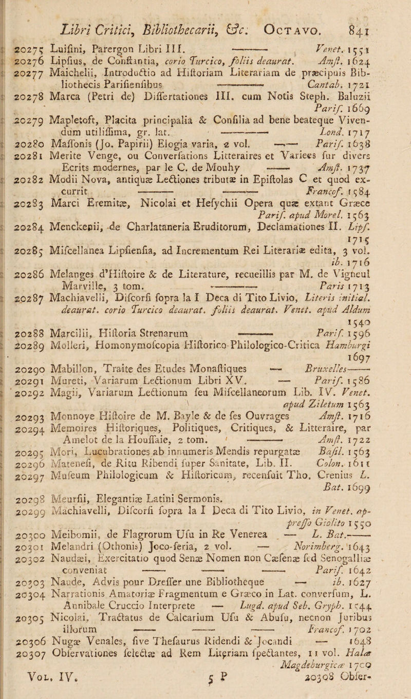 20275 Luifini, Parergon Libri III. --— Ve.net. 1551 20276 Lipfius, de Conflantia, corio Turcico, foliis deaurat. Ani fi. 1624 20277 Maichelii, Introductio ad Hiftoriam Literariam de prsecipuis Bib¬ liothecis Parifieniibus ——-— Cantab. 1721 20278 Marea (Petri de) DilTertationes III. cum Notis Steph. Baluzii Par if. 1669 .20279 Mapletoft, Placita principalia & Confilia ad bene beateque Viven¬ dum utiliffima, gr. lat. — -—- Lond, 1717 20280 MafTonis (Jo. Papirii) Elogia varia, 2 vol. —■— Parif 1638 20281 Merite Venge, ou Converfations Litceraires et Variees fur divers Ecrits modernes, par le C. de Mouhy —- Amfi. 1737 20282 Modii Nova» antiqua Ledlipnes tributae in Epiftolas C et quod ex¬ currit --- -- Francof. 1984 20283 Marci Eremitae, Nicolai et Hefychii Opera qus extant Graece Parif. apud Morel. 1563 20284 Menckepii, de Charlataneria Eruditorum, Declamationes II. Lipf. L71 S 20285 Miicellanea Lipfienfia, ad Incrementum Rei Literariae edita, 3 vol. ib. 1716 20286 Melanges dTIiftoire & de Literature, recueillis par M. de Vigneul Marville, 3 tom. -——-— Paris 1713 20287 Machiavelii, Difcorh fopra la I Deca di Tito Livio, Literis initial. deaurat, corio Turcico deaurat, foliis deaurat. Vensi. apud Aldum *54° 20288 MarciJii, Hiftoria Strenarum —-—• Parif 1596 20289 Molleri, Homonymofcopia Hiftorico Philologico-Critica H&mburgi 1697 20290 Mabillon, Traite des Etudes Monafliques — Bruxelles——• 20291 Moreti, Variarum Ledtionum Libri XV. Parif. 1586 20292 Magii, Variarum LeClionum feu Mifcellaneorum Lib. IV. Venet. ) apud Ziletum 1563 20293 Monnoye Hiftcire de M. Bayle & de fes Ouvrages Amfi. 1716 20294 Memoires Hiftoriques, Politiques, Critiques, & Litteraire, par Amelot de la HouiTaie, atom. ' -— Amfi. iyzz 20295 Mori, Lucubrationes ab innumeris Mendis repurgatae Bajil. 1563 20296 Matenefi, de Ritu Ribendi iuper Sanitate, Lib. II. Colon. 161 c 20297 Mufeum Philologicum & Hiiloricura^ recenfuit Tho. Crenius L. Bat. 1699 20298 Meurfii, Elegantiae Latini Sermonis. 20299 Machiavelli, Difcorfi fopra la I Deca di Tito Livio, in Venet. ap- frejfo G i olito 1550 20300 Meibomii, de Flagrorum Ufu in Re Venerea — L. Bat.-- 20301 Melandri (Othonis) Joco-feria, 2 vol. -— Norimberg.' 1643 20302 Naudaei, Exercitatio quod Senae Nomen non Czefenae fed Senogalliae conveniat -- -- —- Parif. 1642 20303 Naude, Advis pour DxefTer une Bibliotheque — ib. 1627 20304 Narrationis Amatoris Fragmentum e Graeco in Lat. converfum, L. Annibale Cruccio Interprete — Lugd. apud Seb. Gryph. 1544 20305 Nicolai, TraClatus de Calcarium Ufu & Abufu, necnon juribus iilorum ——~ - -• Francof 1702 20306 Nugae Venales, five Thefaurus Ridendi & Jocandi — 1648 20307 Obfervationes feledae ad Rem Litfriam fpeClantes, uvol. Halar Mag de burgic m 17CO (j P 20308 Gfaier- Vol, IV.