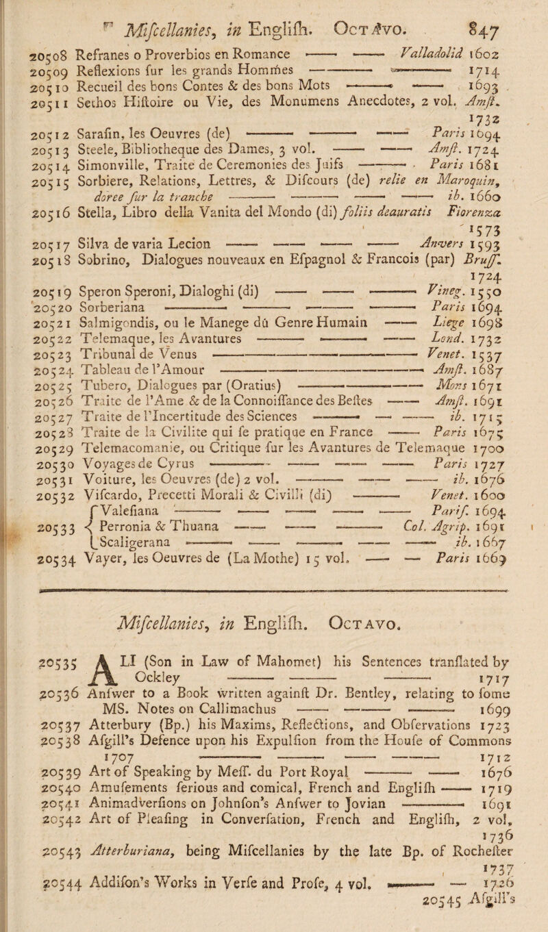 20508 Refranes o Proverbios en Romance -- -- Valladolid 1602 20509 Reflexions fur les grands Homrhes --— -n-— 1714 20510 Recueil des tons Contes & des bons Mots —-* -- 1693 20511 Sechos Hiftoire ou Vie, des Monumens Anecdotes, 2 vol. Jm/L 20512 Sarafin, les Oeuvres (de) -—■ —-- — Paris ibg^. 20513 Steele, Bibliotheque des Dames, 3 vol. -- —Am ft. 1724. 20514 Simonville, Traite de Ceremonies des Juifs-- - Paris 1681 20515 Sorbiere, Relations, Lettres, & Difcours (de) re lie en Maroquin, doree fur la tranche —- —-- ■—*— ih. 1660 20516 Stella, Libro della Vanita del Mondo (di) foliis deauratis Fiorenza. /1573 20517 Silva de varia Lecion---— ---— Anvers 1593 2051S Sobrino, Dialogues nouveaux en Efpagnoi & Francois (par) Bruff* *724 20519 Speron Speroni, Dialoghi (di) 20520 Sorberiana Vine9, 1 cco 20521 Salmigondis, ou le Manege du Genre Humain 20522 Telemaque, les Avantures -—— -.- 20523 Tribunal de Venus ---—— - 20524 Tableau de P Amour ------ 20525 Tubero, Dialogues par (Oratius) t> y Paris 1694 Liege 169S Lend. ij%z Venet. 153 7 Amf. 1687 Mons 1671 Amf. 1691 - ib. 1715 20526 Traite de 1’Ame & de la Connoiflance des Belles —— 20527 Traite de ITncertitude des Sciences -— — — 20528 Traite de la Civilite qui fe pratique en France ——— Paris 1675 20529 Telemacomanie, ou Critique fur les Avantures de Telemaque 1700 20530 Voyages de Cyrus ———-— —— —-Paris 1727 20531 Voiture, les Oeuvres (de) 2 vol. ——— *--ib. 1676 20532 Vifcardo, Precetti Morali & Civilit (di) ——— Venet. 1600 fValefiana-— — —-— -—— Par if 1694 — Col. Agrip. i6gt -—■ —— ib. 1 667 — — Paris 1669 20533 < Perronia & Thuana (_Scaligerana 20534 Vayer, les Oeuvres de (LaMothc) 15 vol. Mifcellanies, in Engliih. Octavo. 20535 20536 20537 20538 20539 20540 2054.1 20542 20543 20544 LI (Son in Law of Mahomet) his Sentences tranflated by Ockley --- —-- 1717 Anfwer to a Book written againll Dr. Bentley, relating to fome MS. Notes on Callimachus ----- —-— 1699 Atterbury (Bp.) his Maxims, Reflections, and Obfervations 1723 AfgilPs Defence upon his Expulfion from the Houfe of Commons I707 # — -— -—• --- 1712 Art of Speaking by MefT. du Port Royal *-- - 1676 Amufements ferious and comical, French and Engliih —— 1719 Animadverfions on Johnfon’s Anfwer to Jovian ———— 1691 Art of Pleafmg in Converfation, French and Engliih, 2 vol, 1736 Atterluriana, being Mifcellanies by the late Bp. of Rochefter »73 7 Addifon’s Works in Verfe and Profe, 4 vol. ———— — 1726 20545 AfgilPs