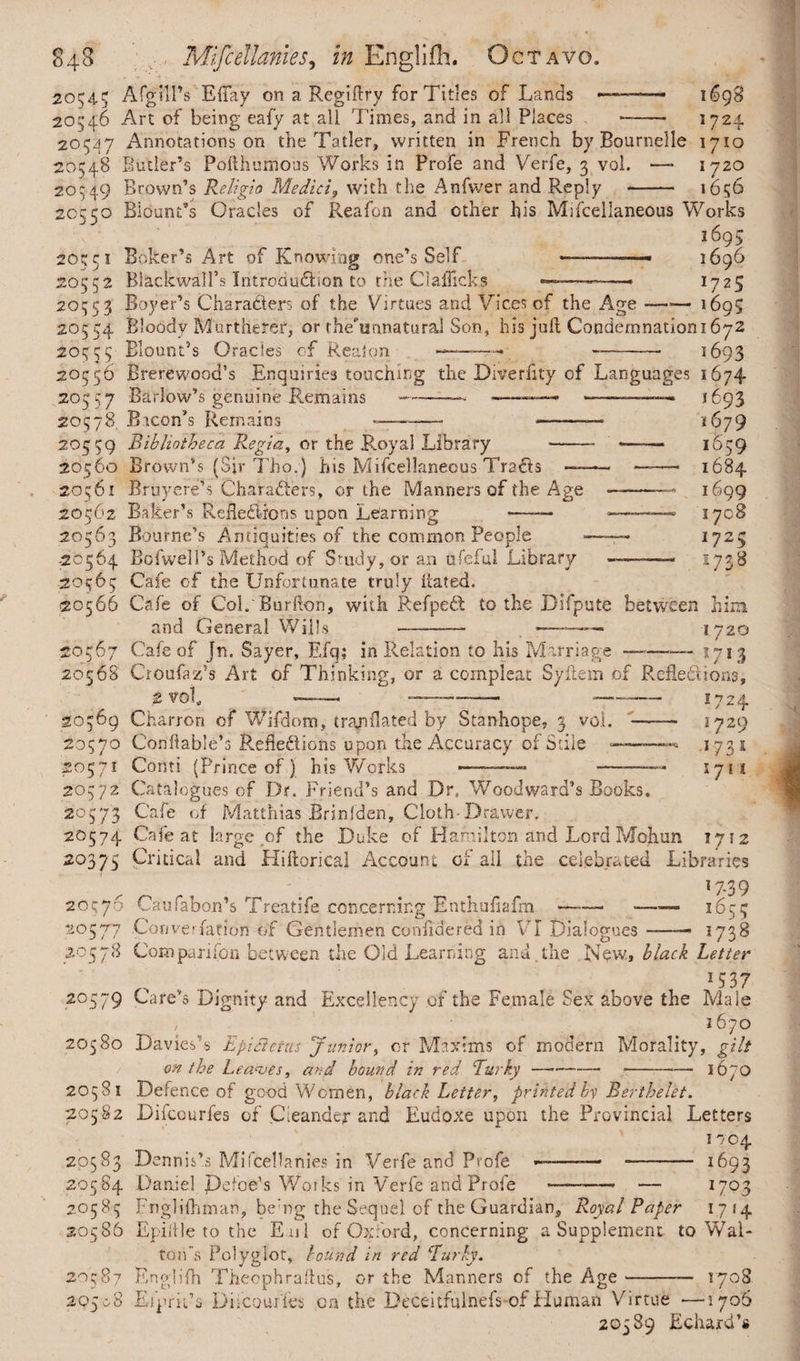 20543 AfgilPs Eifay on a Regiftry for Titles of Lands 20546 Art of being eafy at all Times, and in all Places 1698 1724 20547 Annotations on the Tatier, written in French by Bournelle 1710 20548 Butler’s Pofthumous Works in Profe and Verfe, 3 vol. —- 1720 20549 Brown’s Religio Medici, with the Anfwer and Reply - 1656 20c50 Blount’s Oracles of Reafon and other his Miscellaneous Works i69$ 20551 Bolter’s Art of Knowing one’s Self -1696 20552 BlackwalTs Introduction to the Clafficks ««-*-——— 17 2$ 20553 Boyer’s Characters of the Virtues and Vices of the Age-1695 20554 Bloody Murthetef, or the'unnatural Son, his jail Condemnationi672 20555 Blount’s Oracles of Real on -—•— -- 2 693 20556 Brerewood’s Enquiries touching the Diyeriity of Languages 1674 205 57 Barlow’s genuine Remains -—• •——-———* 1693 20578 Bicon’s Remains -— - *-— 1679 20559 Bibliotheca Regia, or the Royal Library -* —— 1659 20560 Brown’s (Sir Thor) his Miscellaneous TraCts —— *——• 1684 20561 Bruyere’s Characters, or the Manners of the Age -— 1699 20562 Baker’s ReHedlrons upon Learning —— -—- 1708 20563 Bourne’s Antiquities of the common People *—— 1725 20564 Bofwell’s Method of Study, or an ufeful Library -—-—— 1738 20565 Cafe of the Unfortunate truly Bated. >20566 Cafe of Col.'Burilon, with RefpeCt to the Difpute between him and General Wills —-— ■—-—— 1720 50567 Cafe of Jn. Sayer, Efq; in Relation to his Marriage ——— 1713 20568 Croufaz’s Art of Thinking, or a compleat Syilem of ReBedions, 2 vol, —— --—— — 20569 Charron of Wifdom, tra/iilated by Stanhope, 3 vol. 20570 Conftable’s RefleCliohs upon the Accuracy of Stile - 20571 Conti (Prince of ) his Works 1724 5729 1731 171s 20572 Catalogues of Dr. Friend’s and Dr. Woodward’s Books. 20573 Cafe of Matthias Brinfden, Cloth-Drawer. 20574 Cafe at large of the Duke of Hamilton and Lord Mohun 1712 20375 Critical and Hiftorical Account of all the celebrated Libraries 17-39 20576 Caufabon’s Treatife concerning Enthuiiafm-- —— 1655 20577 Con ve Tar ion of Gentlemen confidered in VI Dialogues ——— 1738 20578 Companion between the Old Learning arid.the New, black Letter „ . . „ 15 37 20579 Cafe’s Dignity and Excellency .of the Female Sex above the Male 1670 20580 Davies’s EpiSietas Junior, or Maxims of modern Morality, gilt on the Leaves, and bound in red Turky- --i6yO 20581 Defence of good Women, black Letter, printed by Berthelet. 20582 Difcourfes of Cleander and Eudoxe upon the Provincial Letters . I704 20583 Dennis’s Mifcellanies in Verfe and Profe -—-— - 1693 20584 Daniel Defoe’s Works in Verfe and Profe •— - — I7°3 2.0585 Fnglifhman, be’ng the Sequel of the Guardian, Royal Paper 1714 20586 Epiltle to the Eul of Oxford, concerning a Supplement to Wal¬ ton's Polyglot, bound in red Eurky. 20587 Englifh Theophrailus, or the Manners of the Age- 1708 295-68 Eiprit’s Difcour fes on the Deceitfulnefs of Human Virtue —1706 20589 Echaxd’s