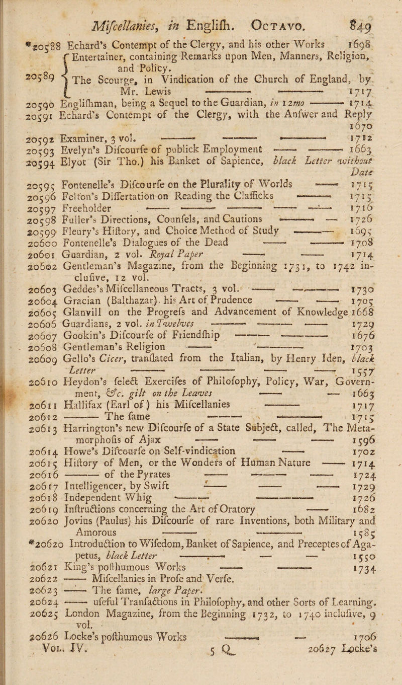 '20588 Echard’s Contempt of the Clergy, and his other Works 1698  Entertainer, containing Remarks upon Men, Manners, Religion, '■ and Policy. 20589 ^ Scourge, in Vindication of the Church of England, by Mr. Lewis 1717 1714 20590 Englishman, being a Sequel to the Guardian, in i ztno 20591 Echard's Contempt of the Clergy, with the Anfwer and Reply 1670 20592 Examiner, 3 yol. -—- -- ———- 1-7*2 20593 Evelyn’s Difcourfe of publick Employment — -—— 1665 20594. Elyot (Sir Tho.) his Banket of Sapience, black Letter without Date 20595 Fontenelle’s Difcourfe cn the Plurality of Worlds 20596 Felton’s DifTertation on Reading the Ciailkks 20597 Freeholder . —— -—-——-- 20598 Fuller*» Directions, Counfels, and Cautions 20599 Fleury’s Hiftory, and Choice Method of Study 20600 Fomenelie’s Dialogues of the Dead -- 20601 Guardian, 2 vol. Royal Paper 20602 Gentleman’s Magazine, from the Beginning 1731, to clufive, 12 vol. 20603 Geddes’s Mifcellaneous Tracts, 3 vol. -- — - 20604 Gracian (Balthazar), hi? Art of Prudence — 10? i r 1715 ijiG — 1726 — 1695 —• 1708 *7H 1742 in- *7 3° — 1705 20605 Glanvill on the Progrefs and Advancement of Knowledge 1668 20606 Guardians, 2 vol. in Twelves —------—— 1729 20607 Goakin’s Difcourfe of Friendlhip----— 1676 20608 Gentleman’s Religion - '——- 1703 20609 Gello’s Cicer, tranflated from the Italian, by Flenry Iden, black Letter -- *—— • —— —— 1 5 5 7 20610 Keydon’s feledt Exercifes of Philofophy, Policy, War, Govern¬ ment, CsV. gilt on the Leaves —— •— 1663 20611 Hallifax (Earl of) his Mifcellanies *7*7 20612 -The fame —-\ -———* 1715 20613 Harrington’s new Difcourfe of a State SubjeCt, called. The Meta- . - 1596 1702 -- *7*4 — 1724 — 1729 1726 1682 morphoiis of Ajax 20614 Howe’s Difcourfe on Self-vindication —— 20615 Hillary of Men, or the Wonders of Human Nature 20616 —-of the Pyrates -- - 20617 Intelligencer, by Swift 20618 Independent Whig -—*—7— 20619 InftruCtions concerning the Art of Oratory 20620 Jovius (Paulus) his Difcourfe of rare Inventions, both Military and Amorous --- -——— *585 *20620 Introduction to Wifedom, Banket of Sapience, and Preceptescf Aga- petus, black Letter --:—« — —- *55° 20621 King’s po(thumous Works — —-—-— *734 20622 —— Mifcellanies in Profe and Verfe. 20623 -- The fame, large Paper. 20624 —— ufeful TranfaCtions in Philofophy, and other Sorts of Learning. 20625 London Magazine, from the Beginning 1732, to 1740 inclulive, 9 vol. 20626 Locke’s polthumous Works Vol. XV. 1706 20627 Locke’s