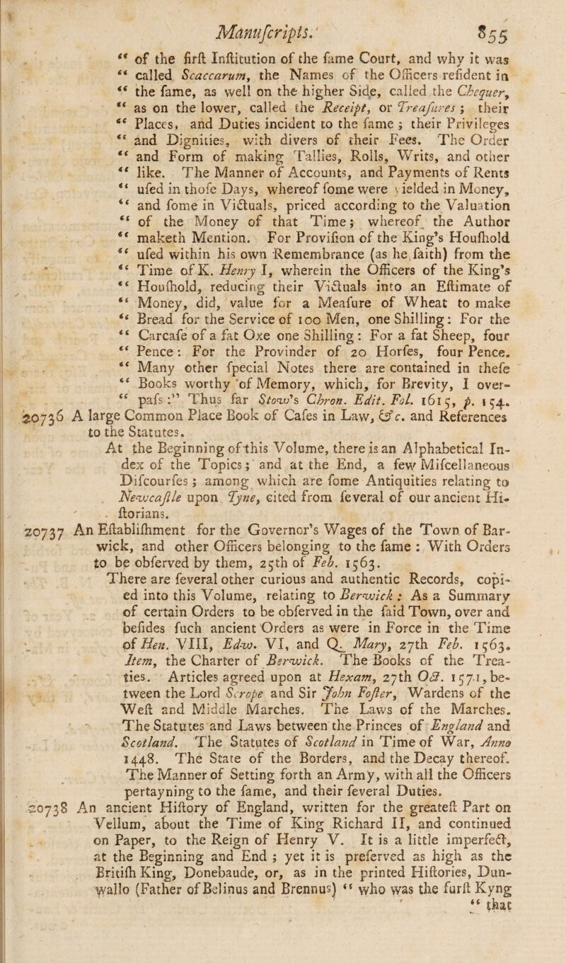 t€ of the firft Inftitution of the fame Court, and why it was “ called Scaccarwn, the Names of the Officers refident in £< the fame, as well on the higher Side, called the Chequer, as on the lower, called the Receipt, or Treafures ; their *e Places, and Duties incident to the fame ; their Privileges • ^ “ and Dignities, with divers of their Fees. The Order “ and Form of making Tallies, R.oils, Writs, and other like. The Manner of Accounts, and Payments of Rents “ ufed in thole Days, whereof fome were yielded in Money, “ and fome in Victuals, priced according to the Valuation “ of the Money of that Time; whereof the Author maketh Mention. For Provifion of the King’s Houfhold ufed within his own Remembrance (as he faith) from the “ Time ofK. Henry I, wherein the Officers of the King’s “ Houfhold, reducing their Victuals into an Eftimate of “ Money, did, value for a Meafure of Wheat to make “ Bread for the Service of too Men, one Shilling: For the <£ Carcafe of a fat Oxe one Shilling : For a fat Sheep, four Pence : For the Provinder of 20 Horfes, four Pence, *e Many other fpecial Notes there are contained in thefe “ Books worthy of Memory, which, for Brevity, I over» “ pafs :” Thus far Stow*s Chron. Edit.Fol. 1615, p. 154. 30736 A large Common Place Book of Cafes in Law, &c. and References to the Statutes. At the Beginning of this Volume, there is an Alphabetical In¬ dex of the Topics; and at the End, a few Miscellaneous Difcourfes; among which are fome Antiquities relating to jNewcajlle upon Tyne, cited from feverai of our ancient Hi- florians. 20737 An Eftablilhment for the Governor’s Wages of the Town of Bar- wick, and other Officers belonging to the fame : With Orders £0 be obferved by them, 25th of Feb. 1563. There are feverai other curious and authentic Records, copi¬ ed into this Volume, relating to Berwick : As a Summary of certain Orders to be obferved in the faid Town, over and befides fuch ancient Orders as were in Force in the Time of Hen. VIII, Ed-w. VI, and Q. Mary, 27th Feb. 1563, Item, the Charter of Berwick. The Books of the Trea¬ ties. Articles agreed upon at Hexam, 27th 03. 157.1,be¬ tween the Lord Scrope and Sir John Fojler, Wardens of the Well and Middle Marches. The Laws of the Marches. The Statutes and Laws between the Princes of England and Scotland. The Statutes of Scotland in Time of War, Anno 1448. The State of the Borders, and the Decay thereof. The Manner of Setting forth an Army, with all the Officers pertayning to the fame, and their feverai Duties. -20738 An ancient Hillory of England, written for the greated Part on Vellum, about the Time of King Richard II, and continued on Paper, to the Reign of Henry V. It is a little imperfeci, at the Beginning and End ; yet it is preferred as high as the Britiffi King, Donebaude, or, as in the printed Hiftories, Dun- wallo (Father of Belinus and Brennus) i( who was the furll Kyng “ that