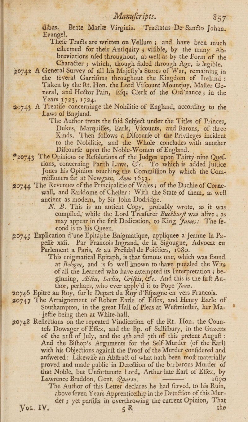 dibits. Beate Marias Virginis. Tradlatus De San610 Johan. Evangel. Thefe Tradls are written on Vellum ; and have been much efteemed for their Antiquity ; vifible, by the many Ab¬ breviations ufed throughout, as well as by the Form of the Chara6ter ; which, though faded through Age, is legible. 20742 A General Survey of all his Majeity’s Stores of War, remaining in the feveral Garrifons throughout the Kingdom of Ireland : Taken by the Rt. Hon. the Lord Vifcount Mountjoy, Mailer Ge¬ neral, and He&or Pain, Efq; Clerk of the Ord’nance; in the Years 1723, 1724. 30743 A Treatife concerninge the Nobilitie of England, according to the Laws of England. The Author treats the faid Subjefl under the Titles of Princes, Dukes, Marquiffes, Earls, Vicounts, and Barons, of three Kinds. Then follows a Difcourfe of the Privileges incident to the Nobilitie, and the Whole concludes with another Difcourfe upon the Noble-Women of England. f 20743 The Opinions or Refolutions of the Judges upon Thirty-nine Quef- tions, concerning Parilh Laws, &c. To which is added Juiiice Jones his Opinion touching the Com million by which the Com- miffioners fat at Newgate, Anno 1633. 20744 The Revenues of the Principalitie of Wales; of the Duchie of Corne- wall, and Earldome of CheEer : With the State of them, as well ancient as modern, by Sir John Dodridge. N. B. This is an antient Copy, probably wrote, as it was compiled,' while the Lord Treafurer Buckhurji was alive ; as may appear in the firffc Dedication, to King James: The fe~ cond is to his Queen. *20745 Explication d’une Epitaphe Enigmatique, appliquee a Jeanne la Pa- pelfe xxii. Par Francois Ingrand, de la Sigougne, Advocat en Parlement a Paris, & au Prefidal de Poidliers, 1680. This enigmatical Epitaph, is that famous one, which was found at Bologne, and is fo well known to shave puzzled the Wits of all the Learned who have attempted its Interpretation ; be¬ ginning, JElia, Lteliay Crifpis, &c. And this is the find Au¬ thor, perhaps, who ever apply’d it to Pope Joan. 20746 Epitre au Roy, fur le Depart du Roy d’Efpagne en vers Francois. 20747 The Arraignement of Robert Earle of Elfex, and Henry Earle of Southampton, in the great Hall of Pleas at Weftminfter, her Ma- jeftie being then at White hall. 20748 Refledlions on the repeated Vindication of the Rt. Hon. the Coun- tefs Dowager of Effex, and the Bp. of Sallilbury, in the Gazetts of the 21ft of July, and the 4th and 7th of this prefent Auguft : And the Bilhop’s Arguments for the Self-Murder (of the Earl) with his Objedlions againft the Proof of the Murder conlidered and anfwered: Likewife an Abftradt of what hath been moll materially proved and made public in Detedlion of the barbarous Murder of that Noble, but Unfortunate Lord, Arthur late Earl of Effex, by Lawrence Braddon, Gent. Quarto. - 1690 The Author of this Letter declares he had ferved, to his Ruin, above feven Years Apprenticefhip in the Detection of this Mur¬ der ; yet perfffts in overthrowing the current Opinion, That yoi. IV. 4 5 R ' ' the