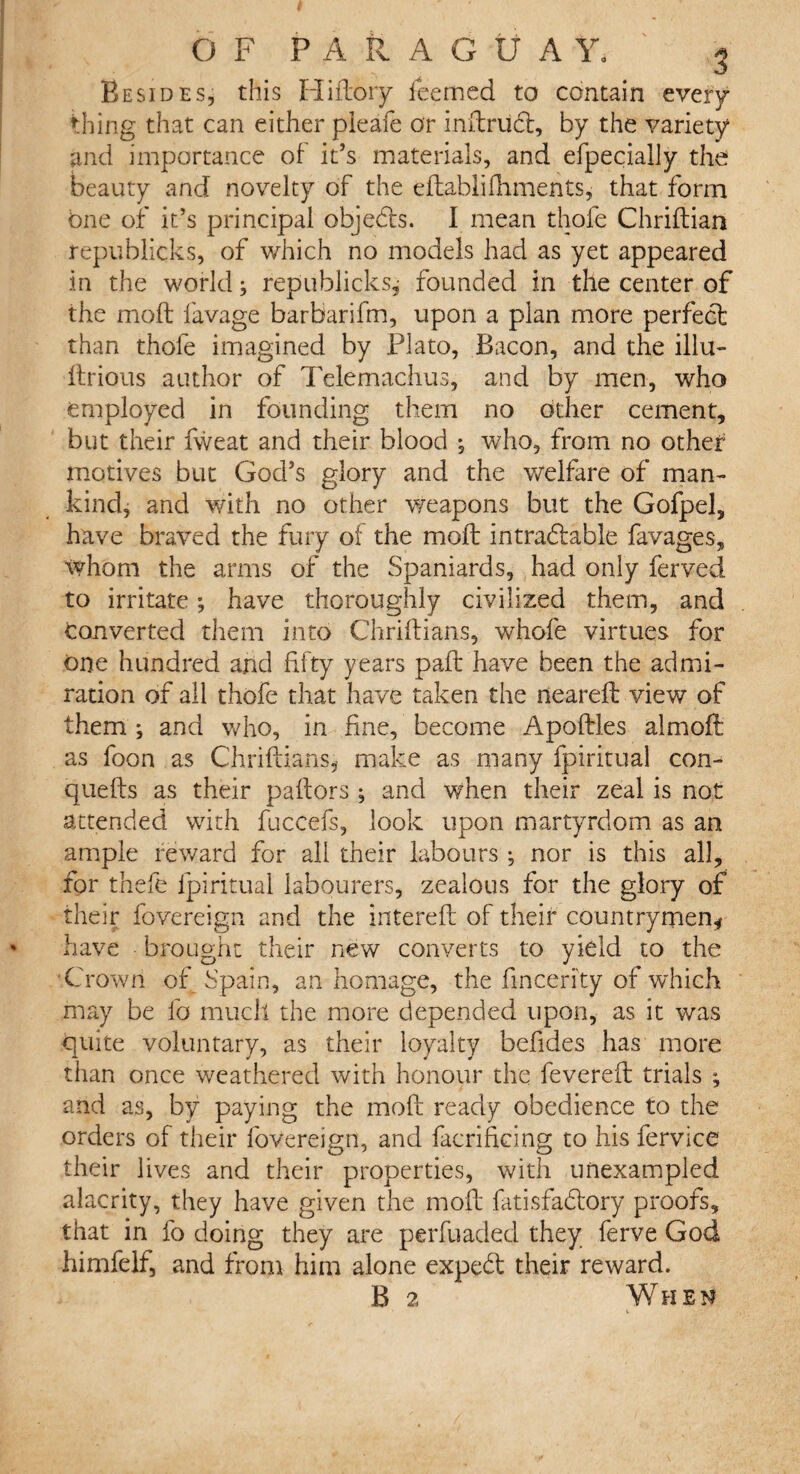 Besides, this Hifloiy feemed to contain every thing that can either pieafe or indriidt, by the variety and importance of it’s materials, and efpecially the beauty and novelty of the edablilhments, that form One of it’s principal objects. I mean thole Chridian republicks, of which no models had as yet appeared in the world; republicks, founded in the center of the mo ft lavage barbarifm, upon a plan more perfect than thofe imagined by Plato, Bacon, and the illu- ftrious author of Telemachus, and by men, who employed in founding them no other cement, but their fweat and their blood ; who, from no other motives but God’s glory and the welfare of man¬ kind, and with no other weapons but the Gofpel, have braved the fury of the molt intradtable favages, whom the arms of the Spaniards, had only ferved to irritate; have thoroughly civilized them, and converted them into Chriltians, whole virtues for one hundred and fifty years palt have been the admi¬ ration of all thofe that have taken the nearelt view of them ; and who, in fine, become Apoftles almoft as foon as Chriltians, make as many fpiritual con- quelts as their paltors ; and when their zeal is not attended with fuccefs, look upon martyrdom as an ample reward for all their labours ; nor is this all, for thefe fpiritual labourers, zealous for the glory of their fovereign and the interelt of their countrymen* have brought their new converts to yield to the Crown of Spain, an homage, the fincerity of which may be lb much the more depended upon, as it was quite voluntary, as their loyalty befides has more than once weathered with honour the fevered trials ; and as, by paying the mod ready obedience to the orders of their fovereign, and facrificing to his fervice their lives and their properties, with unexampled alacrity, they have given the mod fatisfadlory proofs, that in fo doing they are perfuaded they ferve God himfelf, and from him alone expedt their reward. B 2 When