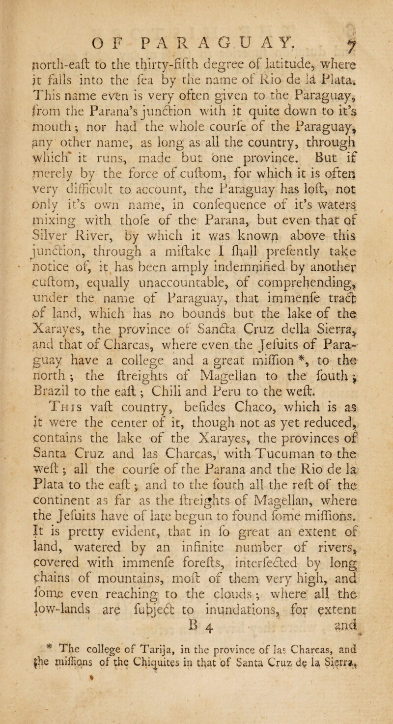 north-eaft to the thirty-fifth degree of latitude, where it falls into the lea by the name of Rio de id Plata. This name even is very often given to the Paraguay, from the Parana’s junction with it quite down to it’s mouth; nor had the whole courfe of the Paraguay, £ny other name, as long as all the country, through which* it runs, made but one province. But if merely by the force of cuftom, for which it is often very difficult to account, the Paraguay has loft, not only it’s own name, in confequence of it’s waters mixing with thofe of the Parana, but even that of Silver River, by which it was known above this junction, through a miftake I ffiall prefently take notice of, it has been amply indemnified by another cuftom, equally unaccountable, of comprehending, under the name of Paraguay, that immenfe traft of land, which has no bounds but the lake of the Xarayes, the province of Sandla Cruz della Sierra, and that of Charcas, where even the Jeluits of Para¬ guay have a college and a great million *, to the north *, the freights of Magellan to the fouth $ Brazil to the eall; Chili and Peru to the weft. This vaft country, befides Chaco, which is as it were the center of it, though not as yet reduced, contains the lake of the Xarayes, the provinces of Santa Cruz and las Charcas, with Tucuman to the weft ; all the courfe of the Parana and the Rio de la Plata to the eaft j and to the fouth all the reft of the continent as far as the {freights of Magellan, where the Jefuits have of late begun to found fome millions. It is pretty evident, that in fo great an extent of land, watered by an infinite number of rivers, covered with immenfe forefts, interfered by long chains of mountains, 1110ft of them very high, and forme even reaching to the clouds •, where all the low-lands are fufijefit to inundations, for extent B 4 • and * The college of Tarija, in the province of las Charcas, and £he millions of the Chiquites in that of Santa Cruz do la Sierra.