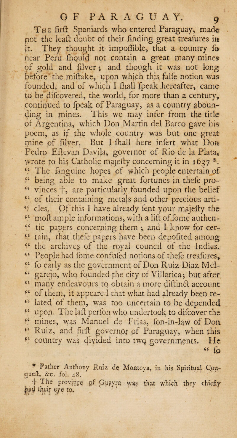 The firft Spaniards who entered Paraguay, made not the leaft doubt of their finding great treafures in it. They thought it impofiible, that a country fo near Peru fhould not contain a great many mines of gold and filver j and though it was not long before the miftake, upon which this falfe notion was founded, and of which I fliall fpeak hereafter, came to be difcovered, the world, for more than a century, continued to fpeak of Paraguay, as a country aboun¬ ding in mines. This we may infer from the title of Argentina, which Don Martin del Barco gave his poem, as if the whole country was but one great mine of filver. But I fhall here infert what Don Pedro Efteyan Davila, governor of Rio de la Plata, wrote to his Catholic majefty concerning it in 1637 44 The fanguine hopes of which people entertain of P being able to make great fortunes in thefe pro-* 44 vinces p, are particularly founded upon the belief 44 of their containing metals and other precious arti- 44 cles, Of this I have already feat your majefty the 44 moil ample informations, v/ith a lift oftfome authen- 44 tic papers concerning them ; and I know for cer- 45 tain, that thefe papers have been aepoftted among 44 the archive^ of the royal council of the Indies. 44 People had feme confuted notions of thefe treafures, 44 fo early as the government of Don Ruiz Diaz Mel- 44 garejo, who founded the city of Villarica; but after 44 many endeavours tQ obtain a more diftindt account 44 of them, it appeared that what had already been re- 44 lated of them, was too uncertain to be depended *4 upon. The laft perlbn who undertook to difeover the f4 mines, was Manuel de Frias, fon-in-law of Don Ruiz, and firft governOf pf Paraguay, when this 44 country was divided into twq governments. He 44 fo * Father Anthony B.uiz de Montoya, in his Spiritual Qon- cjueft, &c. fol. 48. A ‘ f provip^Q of Gpayra was that which they chiefly Jud their eye to.