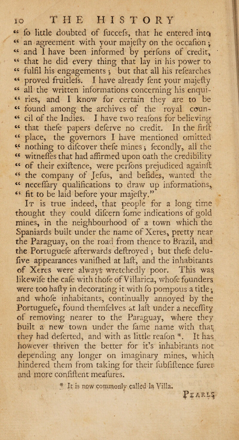 io T HE HIS T ORY u fo little doubted of fuccefs, that he entered intq (C an agreement with your majefty on the occafion ^ “ and I have been informed by perfons of credit,, cc that he did every thing that lay in his power to 4C fulfil his engagements ^ but that all his refearches. proved fruitlefs. I have already fent your majefty all the written informations concerning his enqui- tc ties, and I know for certain they are to be “ found among the archives of the royal cou'n- “ cil of the Indies. I have two reafons for believing that thefe papers deferve no credit. In the ftrft tc place, the governors I have mentioned omitted *c nothing to difcover thefe mines fecondly, all the <c witnefies that had affirmed upon oath the credibility of their exiftence, were perfons prejudiced againft <c the company of Jefus, and befides, wanted the <c necefiary qualifications to draw up informations, 44 fit to be laid before your majefty.5’ It is true indeed, that people for a long time thought they could difcern fome indications of gold mines, in the neighbourhood of a town which the Spaniards built under the name of Xeres, pretty near the Paraguay, on the road from thence to Brazil, and the Portuguefe afterwards deftroyed ; but thefe delu- five appearances vaniffied at laft, and the inhabitants of Xeres were always wretchedly poor. This was likewife the cafe with thofe of Viilarica, wrhofe founders were too hafty in decorating it with fo pompous a title; arid whofe inhabitants, continually annoyed by the Portuguefe, found themfelves at laft under a neceffity of removing nearer to the Paraguay, where they built a new town under the fame name with that; they had deferted, and with as little reafon *. It has however thriven the better for it’s inhabitants not depending any longer on imaginary mines, which hindered them from taking for their fubfiftence Hirer* and more confident meafures. J It is now commonly called la Villa.