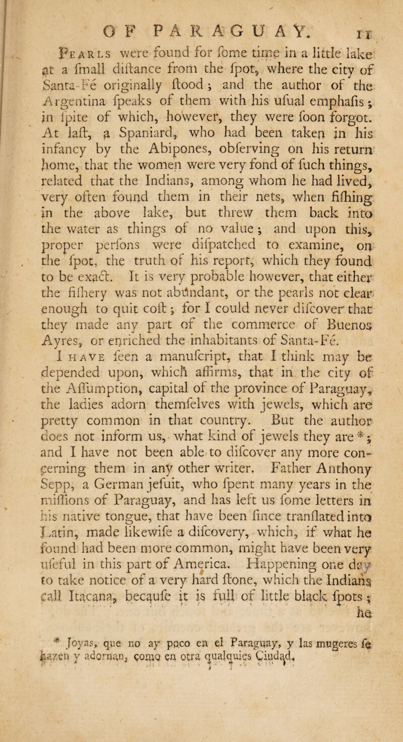 Pearls were found for feme time in a little lake at a fin all didance from the fpot, where the city of Santa-Fe originally flood ; and the author of the Argentina fpeaks of them with his ufual emphafis; jn l'pite of which, however, they were foon forgot. At lad:, a Spaniard, who had been taken in his infancy by the Ahipones, obferving on his return pome, that the women were very fond of fuch things, related that the Indians, among whom he had lived, very often found them in their nets, when fifhing in the above lake, but threw them back into the water as things of no value ; and upon this, proper perfons were difpatcbed to examine, on the fpot, the truth of his report, which they found to be exaef. It is very probable however, that either the fifhery was not abundant, or the pearls not clear enough to quit coif ; for I could never difeover that they made any part of the commerce of Buenos Ayres, or enriched the inhabitants of Santa-Fe. I have feen a manufeript, that I think may be depended upon, which affirms, that in the city of the Adfumption, capital of the province of Paraguay, the ladies adorn themfelves with jewels, which are pretty common in that country. But the author does not inform us, what kind of jewels they are *; and I have not been able to difeover any more con¬ cerning them in any other writer. Father Anthony Sepp, a German jefuit, who fpent many years in the millions of Paraguay, and has left us fome letters in his native tongue, that have been fince mandated into Latin, made likewife a difeovery, which, if what he found had been more common, might have been very rueful in this part of America. Happening one day to take notice of a very hard drone, which the Indians call Itacana, hecaufe it is full of little black fpots; lie * Joy as, que no ay paco en el Paraguay, y las mugeres fe |a?en y adornan, qomo en otra qualquies Ciudad.