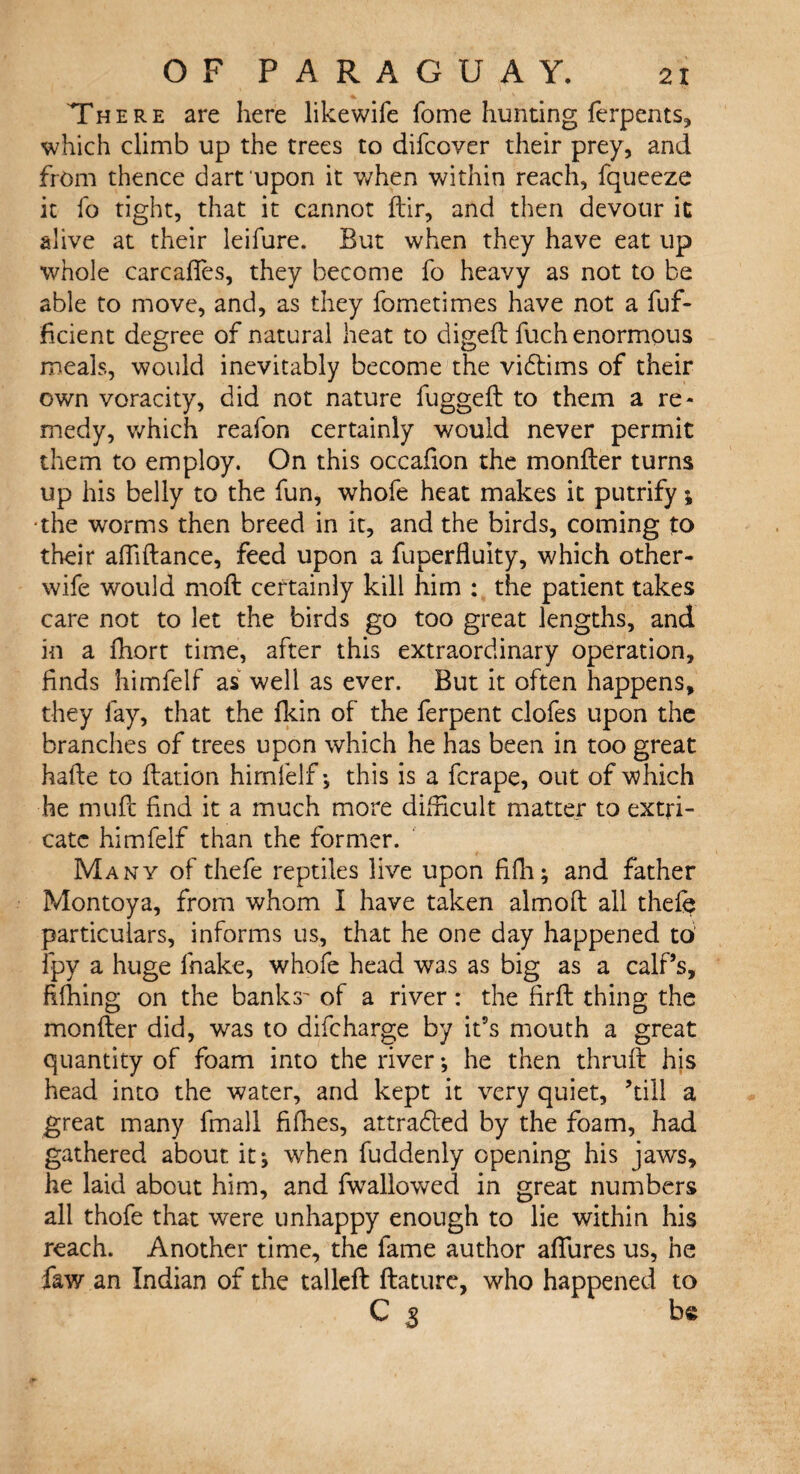 There are here likewife fome hunting ferpents, which climb up the trees to difcover their prey, and from thence dart upon it when within reach, fqueeze it fo tight, that it cannot dir, and then devour it alive at their leifure. But when they have eat up whole carcafles, they become fo heavy as not to be able to move, and, as they fometimes have not a fuf- ficient degree of natural heat to digeft fuch enormous meals, would inevitably become the victims of their own voracity, did not nature fugged: to them a re¬ medy, which reafon certainly would never permit them to employ. On this occafion the monder turns up his belly to the fun, whofe heat makes it putrify; •the worms then breed in it, and the birds, coming to their aftiftance, feed upon a fuperfluity, which other- wife would mod: certainly kill him : the patient takes care not to let the birds go too great lengths, and in a fhort time, after this extraordinary operation, finds himfelf as well as ever. But it often happens, they fay, that the fkin of the ferpent clofes upon the branches of trees upon which he has been in too great hade to dation himfelf; this is a fcrape, out of which he mud: find it a much more difficult matter to extri¬ cate himfelf than the former. Many of thefe reptiles live upon fifh; and father Montoya, from whom I have taken almod all thefe particulars, informs us, that he one day happened to fpy a huge fnake, whofe head was as big as a calf’s, fifhing on the banks' of a river: the firft thing the monder did, was to difeharge by it’s mouth a great quantity of foam into the river •, he then thrud his head into the water, and kept it very quiet, ’till a great many fmall fifhes, attradfed by the foam, had gathered about it* wfien fuddenly opening his jaws, he laid about him, and fw alio wed in great numbers all thofe that were unhappy enough to lie within his reach. Another time, the fame author affures us, he faw an Indian of the tailed dature, who happened to C $ be