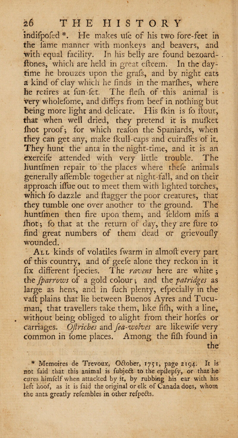 indifpofed *. He makes ule of his two fore-feet in the fame manner with monkeys and beavers, and with equal facility. In his belly are found bezoard- flones, which are held in great efleem. In the day¬ time he brouzes upon the grafs, and by night eats a kind of clay which he finds in the marfhes, v/here he retires at fun-fet. The hefh of this animal is very wholefome, and differs from beef in nothing but being more light and delicate. His fkin is fo flout, that when well dried, they pretend it is mufket Ihot proof; for which reafon the Spaniards, when they can get any, make fkull-caps and cuiraffes of it. They hunt the anta in the night-time, and it is an exercife attended with very little trouble. The huntfmen repair to the places where thefe animals generally alfemble together at night-fall, and on their approach iffue out to meet them with lighted torches, which fo dazzle and flagger the poor creatures, that they tumble one over another to the ground. The huntfmen then fire upon them, and feldom mifs a ihot; fo that at the return of day, they are fure to find great numbers of them dead or grievoufly wounded. All kinds of volatiles fwarm in almofl every part of this country, and of geefe alone they reckon in it fix different fpecies. The ravens here are white ; the fparrows of a gold colour and the patridges as large as hens, and in fuch plenty, efpecially in the vafl plains that lie between Buenos Ayres and Tucu- man, that travellers take them, like fifh, with a line, . without being obliged to alight from their horfes or carriages. Oftriches and fea-wolves are likewife very common in fome places. Among the fifh found in the * Memoires de Trevoux, O&ober, 1751, page 2194. It is not laid that this animal is fubjeft to the epiiepfy, or that he cures himfelf when attacked by it, by rubbing his ear with his left hoof, as it is fai<f the original or elk of Canada does, whom the anta greatly refembles in other refpe&s.