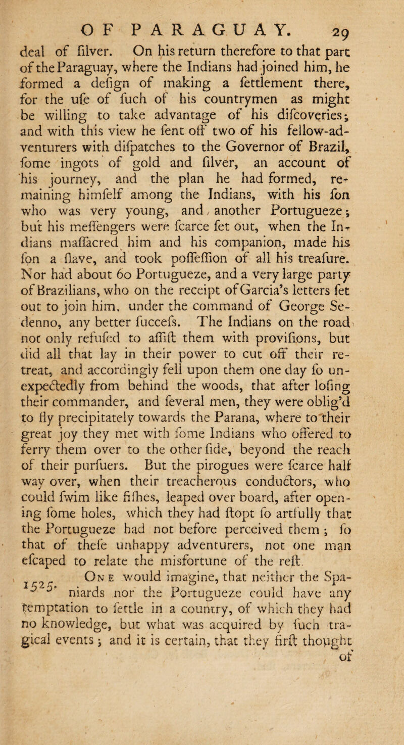 deal of filver. On his return therefore to that part of the Paraguay, where the Indians had joined him, he formed a defign of making a fettlement there, for the ufe of fuch of his countrymen as might be willing to take advantage of his difcoveries; and with this view he fent off two of his fellow-ad¬ venturers with difpatches to the Governor of Brazil, fome ingots of gold and filver, an account of his journey, and the plan he had formed, re¬ maining himfelf among the Indians, with his fon who was very young, and, another Portugueze •, but his meffengers were fcarce fet out, when the In^ dians maffacred him and his companion, made his fon a Have, and took poffeffion of all his treafure. Nor had about 60 Portugueze, and a very large party of Brazilians, who on the receipt of Garcia’s letters fet out to join him, under the command of George Se- denno, any better fuccefs. The Indians on the road not only refufed to affift them with provifions, but did all that lay in their power to cut off their re¬ treat, and accordingly fell upon them one day fo un¬ expectedly from behind the woods, that after lofmg their commander, and feveral men, they were oblig’d to fiy precipitately towards the Parana, where to their great joy they met with fome Indians who offered to ferry them over to the other fide, beyond the reach of their purfuers. But the pirogues were fcarce half way over, when their treacherous conductors, who could fwim like fifties, leaped over board, after open¬ ing fome holes, which they had ftopt fo artfully that the Portugueze had not before perceived them ; fo that of thefe unhappy adventurers, not one man efcaped to relate the misfortune of the reft. 7 r One would imagine, that neither the Spa- - “D’ niards nor the Portugueze could have any temptation to fettle in a country, of which they had no knowledge, but what was acquired by fuch tra¬ gical events; and it is certain, that they ffrft thoyight of