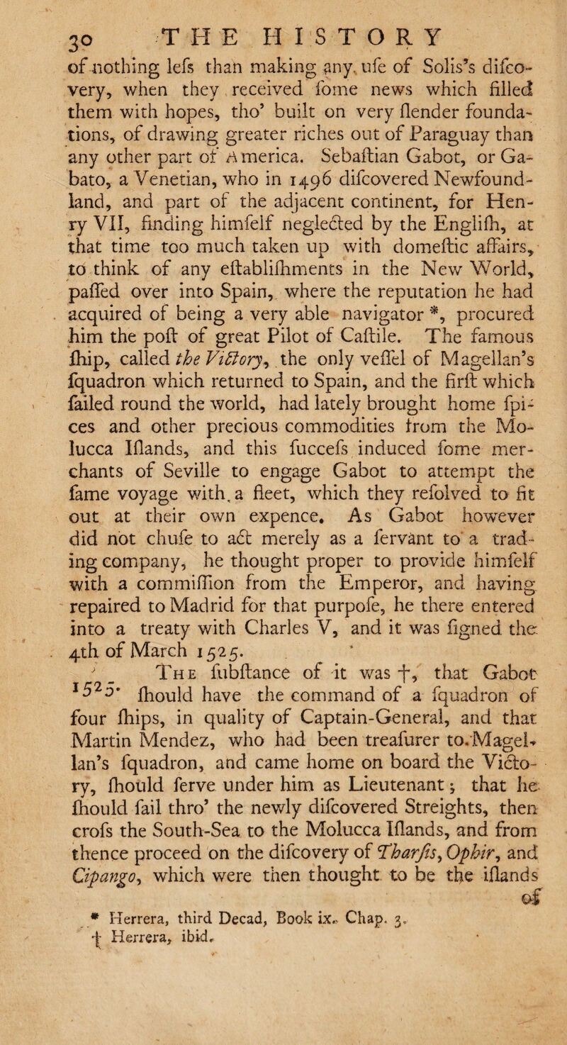 of nothing lefs than making any. ufe of Solis’s difeo- very, when they received fome news which filled them with hopes, tho’ built on very fiender founda¬ tions, of drawing greater riches out of Paraguay than any other part of America. Sebaftian Gabot, or Ga- bato, a Venetian, who in 1496 difcovered Newfound¬ land, and part of the adjacent continent, for Hen¬ ry VII, finding himfelf neglected by the Englifh, at that time too much taken up with domeftic affairs, to think of any eftablifhments in the New World, paffed over into Spain, where the reputation he had acquired of being a very able navigator *, procured him the poll of great Pilot of Caftile. The famous fhip, called the Viftory, the only veffel of Magellan’s fquadron which returned to Spain, and the firft which failed round the world, had lately brought home fpi- ces and other precious commodities from the Mo¬ lucca Hands, and this fuccefs induced fome mer¬ chants of Seville to engage Gabot to attempt the fame voyage with, a fleet, which they refolved to fit out at their own expence. As Gabot however did not chufe to aft merely as a fervant to a trad¬ ing company, he thought proper to provide himfelf with a com million from the Emperor, and having repaired to Madrid for that purpofe, he there entered into a treaty with Charles V, and it was figned the 4th of March 1525. ' _ Th e fubftance of it was -f, that Gabot I525* fhould have the command of a fquadron of four fhips, in quality of Captain-General, and that Martin Mendez, who had been treafurer to. Magel¬ lan’s fquadron, and came home on board the Vido- ry, fhould ferve under him as Lieutenant; that he fhould fail thro’ the newly difcovered Streights, then crofs the South-Sea to the Molucca Elands, and from thence proceed on the difcovery of1Tharjis, Ophir, and Cipango, which were then thought to be the iflands of * Herrera, third Decad, Book ix* Chap. 3. •f- Herrera, ibid.