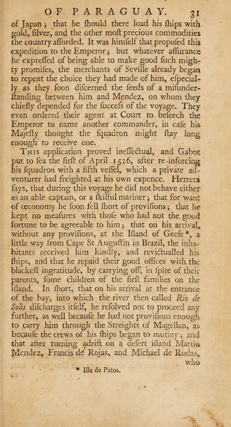 of Japan; that he flhould there load his fhips with gold, filver, and the other mod precious commodities the country afforded. It was himfelf that propofed this expedition to the Emperor; but whatever affurance he expreffed of being able to make good fuch migh¬ ty promifes, the merchants of Seville already began to repent the choice they had made of him, efpecial- ly as they foon difcerned the feeds of a mifunder- flanding between him and Mendez, on whom they chiefly depended for the fuccefs of the voyage. They even ordered their agent at Court to befeech the Emperor to name another commander, in cafe his Majefty thought the fquadron might ftay long- enough to receive one. This application proved ineffectual, and Gabot put to fea the firft of April 1526, after re-inforcing his fquadron with a fifth veffel, which a private ad¬ venturer had freighted at his own expence. Herrera fays, that during this voyage he did not behave either as an able captain, or a fkilful mariner; that for want of oeconomy he foon fell fhort of provifions; that he kept no meafures with thofe who had not the good fortune to be agreeable to him; that on his arrival* without any provifions, at the Ifland of Geefe *, a little way from Cape St Auguftin in Brazil, the inha¬ bitants received him kindly, and reviCtu ailed his fhips, and that he repaid their good offices with the blackefi ingratitude, by carrying off, in fpite of their parents, fome children of the firfi: families on the ifland. In fhort, that on his arrival at the entrance of the bay, into which the river then called Rio clt Solis difcharges itfelf, he refolved not to proceed any further, as well becaufe he had not provifions enough to carry him through the Streights of Magellan, as beqaufe the crews of his fhips began to mutiny; and that after turning adrift on a defert ifland Martin Mendez, Francis dd Rojas, and Michael de Rodas* V/ho * Ille de Patos.