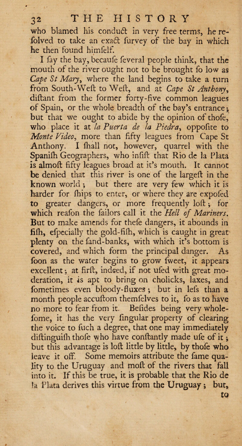 who blamed his condudt in very free terms, he re- folved to take an exadl furvey of the bay in which he then found himfelf. t I fay the bay, becaufe feveral people think, that the mouth of the river ought not to be brought fo low as Cape St Mary, where the land begins to take a turn from South-Weft to Weft, and at Cape St Anthony, diftant from the former forty-live common leagues of Spain, or the whole breadth of the bay’s entrance; but that we ought to abide by the opinion of thofe, who place it at la Puerta de la Piedra, oppofite to Monte Video, more than fifty leagues from Cape St Anthony. I fhall not, however, quarrel with the Spanifh Geographers, who infill that Rio de la Plata is almoft fifty leagues broad at it’s mouth. It cannot be denied that this river is one of the largeft in the known world ^ but there are very few which it is harder for fhips to enter, or where they are expofed to greater dangers, or more frequently loft; for which reafon the failors call it the Hell of Mariners. But to make amends for thefe dangers, it abounds in fifh, efpecially the gold-fifh, v/hich is caught in great' plenty on the fand-banks, with which it’s bottom is covered, and which form the principal danger. As foon as the water begins to grow fweet, it appears excellent; at firft, indeed, if not ufed with great mo¬ deration, it is apt to bring on cholicks, laxes, and fometimes even bloody-fluxes ; but in lefs than a month people accuftom themfelves to it, fo as to have no more to fear from it. Befides being very whole- fome, it has the very Angular property of clearing the voice to fuch a degree, that one may immediately diftinguifh thofe who have conftantly made ufe of it; but this advantage is loft little by little, by thofe who leave it off. Some memoirs attribute the fame qua¬ lity to the Uruguay and moft of the rivers that fall into it. If this be true, it is probable that the Rio de la Plata derives this virtue from the Uruguay \ but, to )