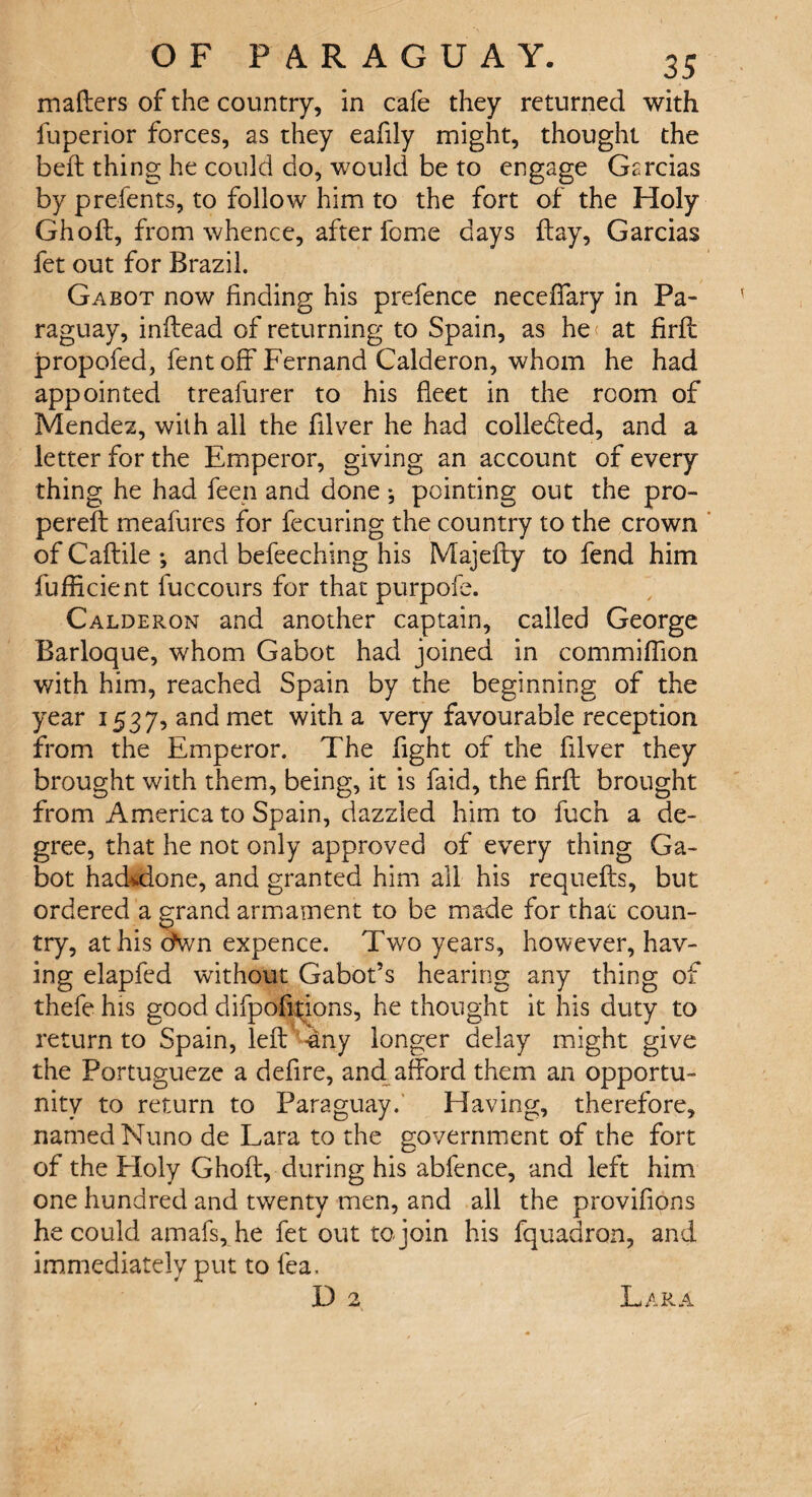 mafters of the country, in cafe they returned with fuperior forces, as they eafily might, thought the beft thing he could do, would be to engage Garcias by prelents, to follow him to the fort of the Holy Ghoft, from whence, after feme days flay, Garcias fet out for Brazil. Gabot now finding his prefence neceffary in Pa¬ raguay, inflead of returning to Spain, as he at firfl propofed, lent off Fernand Calderon, whom he had appointed treafurer to his fleet in the room of Mendez, with all the filver he had colledled, and a letter for the Emperor, giving an account of every thing he had feen and done *, pointing out the pro- perefl meafures for fecuring the country to the crown of Caflile ; and befeeching his Majefly to fend him fufficient fuccours for that purpofe. Calderon and another captain, called George Barloque, whom Gabot had joined in commiffion with him, reached Spain by the beginning of the year 1537, and met with a very favourable reception from the Emperor. The fight of the filver they brought with them, being, it is faid, the firfl brought from America to Spain, dazzled him to fuch a de¬ gree, that he not only approved of every thing Ga¬ bot hadvdone, and granted him all his requefls, but ordered a grand armament to be made for that coun¬ try, at his chvn expence. Two years, however, hav¬ ing elapfed without Gabors hearing any thing of thefe his good difpofitions, he thought it his duty to return to Spain, left -any longer delay might give the Portugueze a defire, and afford them an opportu¬ nity to return to Paraguay. Having, therefore, named Nuno de Lara to the government of the fort of the Eloly Ghoft, during his abfence, and left him one hundred and twenty men, and all the provifions he could amafs, he fet out to join his fquadron, and immediately put to lea. D 2 Lara