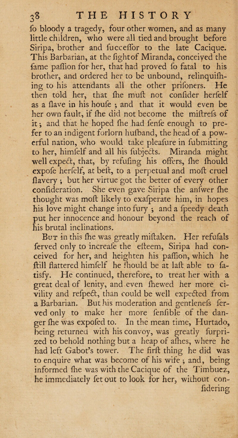 fo bloody a tragedy, four other women, and as many little children, who were all tied and brought before Siripa, brother and fucceffor to the late Cacique. This Barbarian, at the fight of Miranda, conceived the fame paflion for her, that had proved fo fatal to his brother, and ordered her to be unbound, relinquifh- ing to his attendants all the other prifoners. He then told her, that £he mu ft not confider herfelf as a flave in his houfe ; and that it would even be her own fault, if fhe did not become the miftrefs of it *, and that he hoped fhe had fenfe enough to pre¬ fer to an indigent forlorn hufband, the head of a pow¬ erful nation, who would take pleafure in fubmitting to her, himfelf and all his fubjedts. Miranda might well expedt, that, by refilling his offers, fhe fhould expofe herfelf, at bell:, to a perpetual and moft cruel flavery ; but her virtue got the better of every other confideration. She even gave Siripa the anfwer fhe thought was moft likely to exafperate him, in hopes his love might change into fury ; and a fpeedy death put her innocence and honour beyond the reach of his brutal inclinations. But in this fhe was greatly miftaken. Her refufals ferved only to increafe the efteem, Siripa had con¬ ceived for her, and heighten his paffion, which he ftill flattered himfelf he ihould be at laft able to fa- tisfy. He continued, therefore, to treat her with a great deal of lenity, and even fhewed her more ci¬ vility and refpedt, than could be well expedted from a Barbarian. But his moderation and gentlenefs fer¬ ved only to make her more fenfible of the dan¬ ger fhe was expofed to. In the mean time, Hurtado, being returned with his convoy, was greatly furpri- zed to behold nothing but a heap of allies, where he had left Gabot’s tower. The firft thing he did was to enquire what was become of his wife ; and, being informed fhe was with the Cacique of the Timbuez, he immediately fet out to look for her, without con- fidering