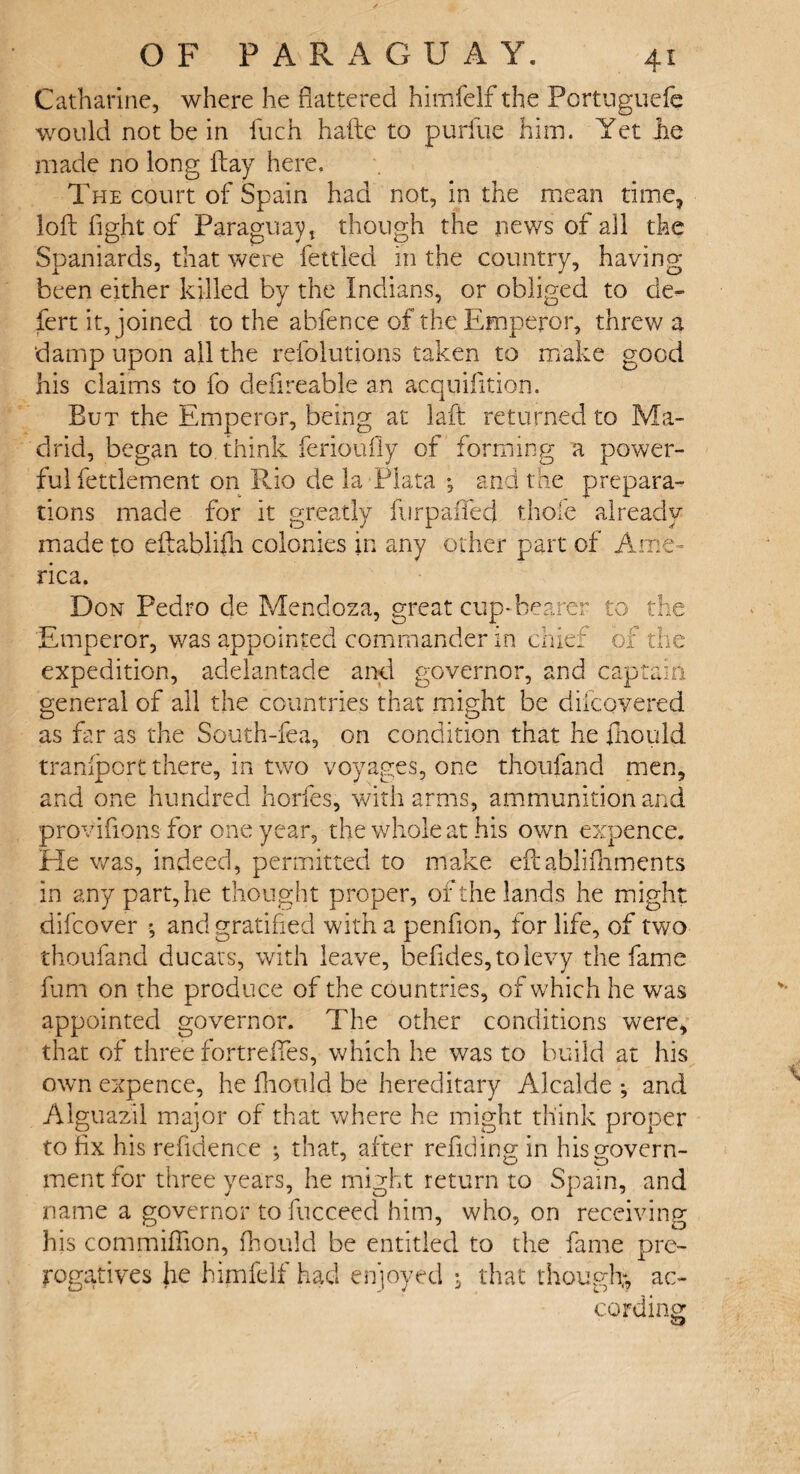 Catharine, where he flattered himfelf the Pcrtuguefe would not be in luch hafte to purfue him. Yet Jie made no long ftay here. The court of Spain had not, in the mean time, loft fight of Paraguay, though the news of all the Spaniards, that were fettled in the country, having been either killed by the Indians, or obliged to de- fert it, joined to the abfence of the Emperor, threw a damp upon all the refolutions taken to make good his claims to fo defireable an acquifition. But the Emperor, being at laft returned to Ma¬ drid, began to. think ferioufly of forming a power¬ ful fettlement on Rio de la Plata *, and the prepara¬ tions made for it greatly furpaiTed thole already made to eftablifh colonies in any other part of Ame¬ rica. Don Pedro de Mendoza, great cup-hearer to the Emperor, v/as appointed commander in chief of the expedition, adelantade and governor, and captain general of all the countries that might be difcovered as far as the South-fea, on condition that he fliould transport there, in two voyages, one thoufand men, and one hundred horfes, with arms, ammunition and provifions for one year, the whole at his own expence. He v/as, indeed, permitted to make eftablifhments in any part, he thought proper, of the lands he might difcover ; and gratified with a penfion, for life, of two thoufand ducats, with leave, befides,tolevy the fame fum on the produce of the countries, of which he was appointed governor. The other conditions were, that of three fortrefles, which he was to build at his own expence, he fliould be hereditary Alcalde ; and Alguazil major of that where he might think proper to fix his refidence ; that, after refiding in his govern¬ ment for three years, he might return to Spain, and name a governor to fucceed him, who, on receiving his commiffion, fliould be entitled to the fame pre¬ rogatives Jie himfelf had enjoyed ; that though;, ac¬ cording