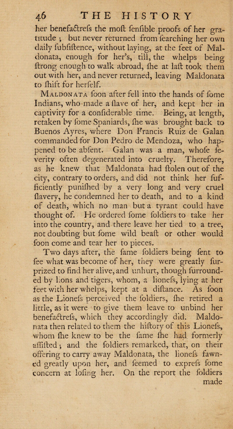 her benefacffrefs the moft fenfible proofs of her gra¬ titude ; but never returned from fearching her own daily fubfiftence, without laying, at the feet of Mab donata, enough for her’s, till, the whelps being Strong enough to walk abroad, fhe at lad; took them out with her, and never returned, leaving Maldonata to fhift for herfelf. Maldonata loon after fell into the hands of fome Indians, who made a (lave of her, and kept her in captivity for a considerable time. Being, at length, retaken by fome Spaniards, die was brought back to Buenos Ayres, where Don Francis Ruiz de Galan commanded for Don Pedro de Mendoza, who hap¬ pened to be abfent. Galan was a man, whofe fe¬ ver ity often degenerated into cruelty. Therefore, as he knew that Maldonata had Stolen out of the city, contrary to orders, and did not think her Suf¬ ficiently punifhed by a very long and very cruel flavery, he condemned her to death, and to a kind of death, which no man but a tyrant could have thought of. He ordered fome Soldiers to take her into the country, and there leave her tied to a tree, not doubting but fome wild beaft or other would foon come and tear her to pieces. Two days after, the fame Soldiers being Sent to fee what was become of her, they were greatly fur- prized to find her alive, and unhurt, though Surround¬ ed by lions and tigers, whom, a lionefs, lying at her feet with her whelps, kept at a diftance. As Soon as the Lionefs perceived the Soldiers, fhe retired a little, as it were to give them leave to unbind her benefa£trefs, which they accordingly did. Maldo¬ nata then related to them the hiftory of this Lionefs, whom flie knew to be the fame fhe had formerly affiled *, and the Soldiers remarked, that, on their offering to carry away Maldonata, the lionefs fawn¬ ed greatly upon her, and Seemed to exprefs fome concern at lofmg her. On the report the Soldiers made