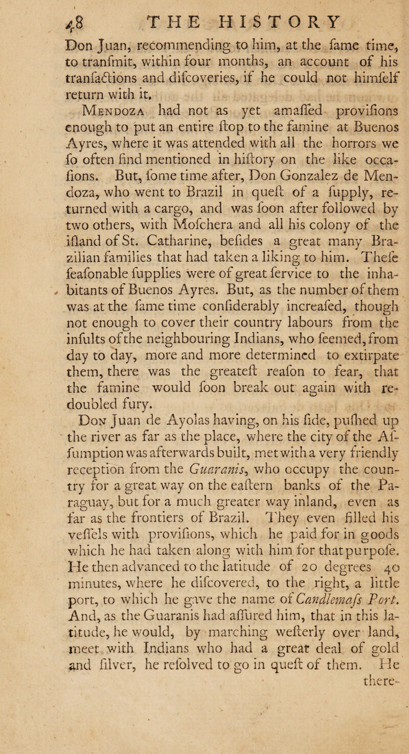 Don Juan, recommending to him, at the fame time, to tranfmit, within four months, an account of his tranfadtions and difcoveries, if he could not himfelf return with it. Mendoza had not as yet a mailed provifions enough to put an entire flop to the famine at Buenos Ayres, where it was attended with all the horrors we fo often find mentioned in hiftory on the like occa- fions. But, fame time after, Don Gonzalez de Men¬ doza, who went to Brazil in quell of a fupply, re¬ turned with a cargo, and was foon after followed by two others, with Mofchera and all his colony of the Hand of St. Catharine, befides a great many Bra¬ zilian families that had taken a liking to him. Thefe feafonable fupplies were of great fervice to the inha- ^ bitants of Buenos Ayres. But, as the number of them was at the fame time confiderably increafed, though not enough to cover their country labours from the infults of the neighbouring Indians, who feemed,frorn day to day, more and more determined to extirpate them, there was the greateil reafon to fear, that the famine would foon break our again with re¬ doubled fury. Don juan de Ayolas having, on his fide, pufiied up the river as far as the place, where the city of the Af- fumption was afterwards built, met with a very friendly reception from the Guaranis, who occupy the coun¬ try for a great way on the eaftern banks of the Pa¬ raguay, but for a much greater way inland, even as far as the frontiers of Brazil. They even filled his veffels with provifions, which he paid for in goods which he had taken along with him for thatpurpofe. He then advanced to the latitude of 20 degrees 40 minutes, where he difeovered, to the right, a little port, to which he gave the name 01 Can diem afs Port. And, as the Guaranis had affured him, that in this la¬ titude, he would, by marching welterly over land, meet with Indians who had a great deal of gold and filver, he rcfolved to go in quefi: of them. He there-