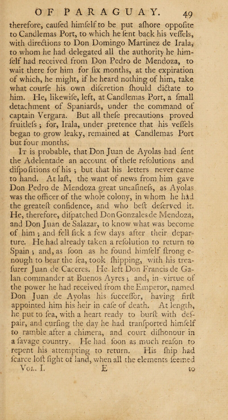 therefore, caufed himfelf to be put affiore oppofite to Candlemas Port, to which he lent back his velfels, with directions to Don Domingo Martinez de Irak* to whom he had delegated all the authority he him- felf had received from Don Pedro de Mendoza, to wait there for him for fix months, at the expiration of which, he might, if he heard nothing of him, take what courfe his own difcretion fhould didlate to him. He* likewife, left, at Candlemas Port, a final! detachment of Spaniards, under the command of captain Vergara. But all thefe precautions proved fruitlefs * for, Irala, under pretence that his veffiels began to grow leaky, remained at Candlemas Port but four months,' It is probable, that Don Juan de Ayolas had fent the Adelentade an account of thele refolutions and difpofitions of his •, but that his letters never came to hand. At laft, the want of news from him gave Don Pedro de Mendoza great untafinefs, as Ayolas was the officer of the whole colony, in whom he hid the greatefl confidence, and who bell deferved it. He, therefore, dilpatched Don Gonzales de Mendoza, and Don Juan de Salazar, to know what was become of him ♦, and fell lick a few days after their depar¬ ture. He had already taken a refolution to return to Spain •, and, as foon as he found himfelf lirong e- nough to bear the fea, took (hipping, with his trea- furcr Juan de Caceres. He left Don Francis de Ga- lan commander at Buenos Ayres ; and, in virtue of the power he had received from the Emperor, named Don Juan de Ayolas his fuccelfor, having firft appointed him his heir in cafe of death. At length, he put to fea, with a heart ready to burft with def- pair, and curling the day he had tranfported himfelf to ramble after a chimera, and court diffionour in a favage country. He had foon as much reafon to repent his attempting to return. His (hip had icarce loll fight ol land, when all the elements feemed Vol. I, E '' to