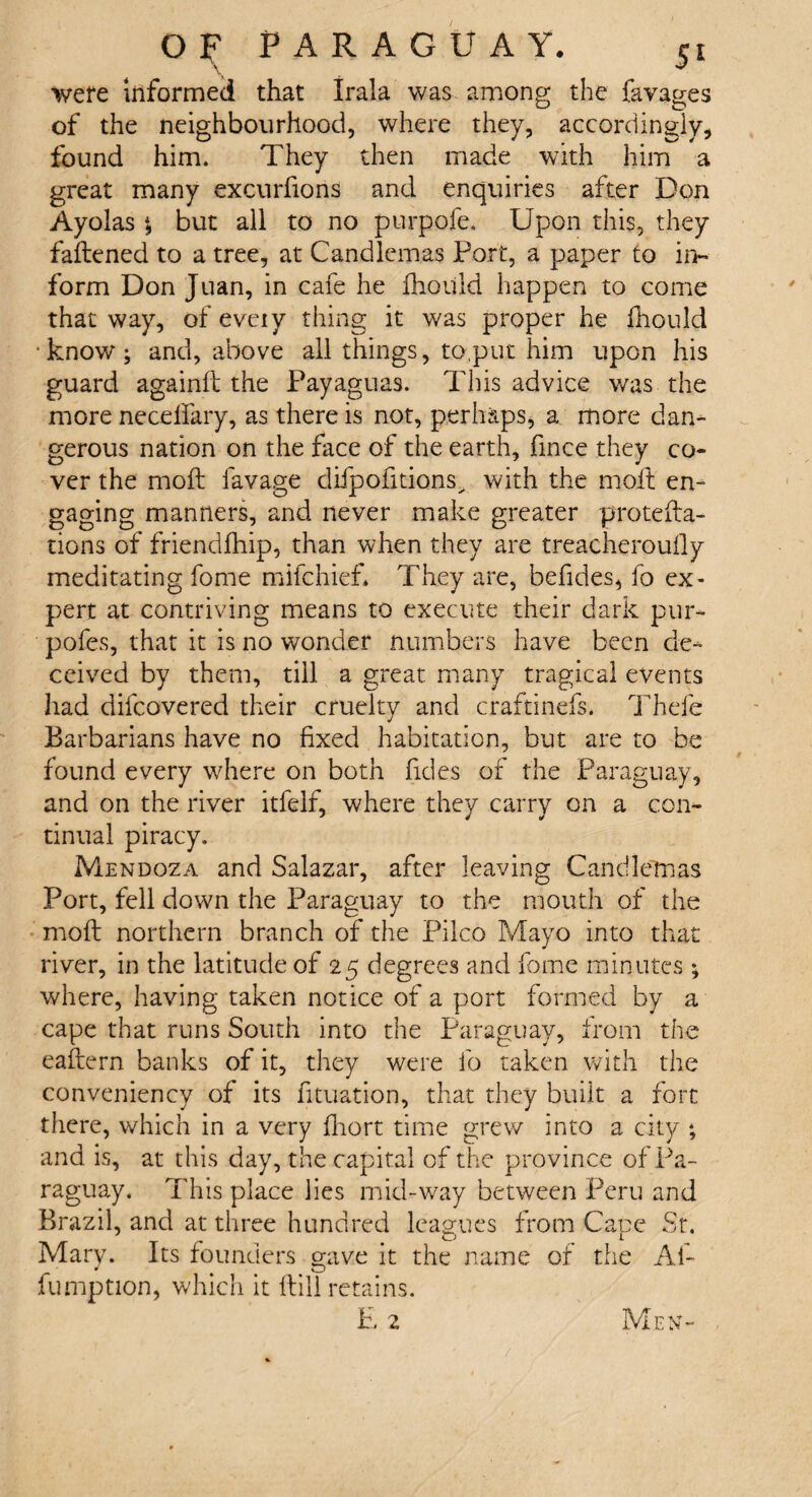 \ * were informed that Irala was among the favages of the neighbourhood, where they, accordingly, found him. They then made with him a great many excurfions and enquiries after Don Ayolas \ but all to no purpofe. Upon this, they fattened to a tree, at Candlemas Port, a paper to in¬ form Don Juan, in cafe he fhould happen to come that way, of eveiy thing it was proper he fhould know; and, above all things, to,put him upon his guard againft the Payaguas. This advice was the more neceffary, as there is not, perhaps, a more dan¬ gerous nation on the face of the earth, fince they co¬ ver the moft lavage difpofitions> with the moil en- gaging manners, and never make greater protefta- tions of friendlhip, than when they are treacheroufly meditating fome mifchief* They are, befides, fo ex¬ pert at contriving means to execute their dark pur- pofes, that it is no wonder numbers have been de¬ ceived by them, till a great many tragical events had difcovered their cruelty and craftinefs. Thefe Barbarians have no fixed habitation, but are to be found every where on both fides of the Paraguay, and on the river itfeif, where they carry on a con¬ tinual piracy, Mendoza and Salazar, after leaving Candlemas Port, fell down the Paraguay to the mouth of the moft northern branch of the Pilco Mayo into that river, in the latitude of 25 degrees and fome minutes• where, having taken notice of a port formed by a cape that runs South into the Paraguay, from the eaftern banks of it, they were fo taken with the conveniency of its fituation, that they built a fort there, which in a very fhort time grew into a city ; and is, at this day, the capital of the province of Pa¬ raguay. This place lies mid-way between Peru and Brazil, and at three hundred leagues from Cape St. Mary. Its founders mive it the name of the Af- * • # O fumption, which it ftill retains. Men-