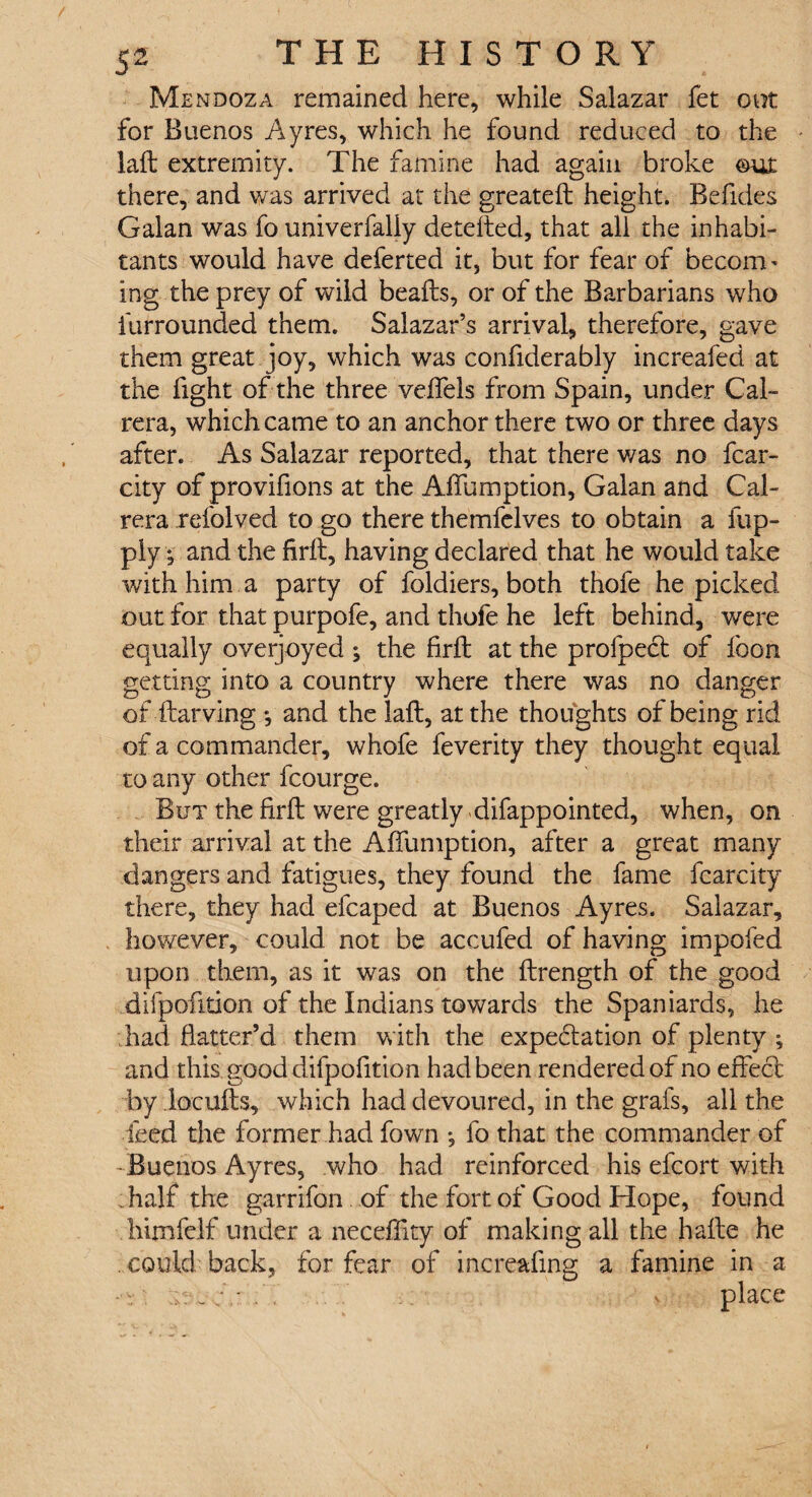 Mendoza remained here, while Salazar fet out for Buenos Ayres, which he found reduced to the laft extremity. The famine had again broke out there, and was arrived at the greateft height. Befides Galan was fo univerfaliy detefted, that all the inhabi¬ tants would have deferted it, but for fear of become ing the prey of wild beafts, or of the Barbarians who furrounded them. Salazar’s arrival, therefore, gave them great joy, which was confiderably increafed at the fight of the three veffels from Spain, under Cal- rera, which came to an anchor there two or three days after. As Salazar reported, that there was no fcar- city of provifions at the AfTumption, Galan and Cal- rera refolved to go there themfelves to obtain a fup- ply •' and the firft, having declared that he would take with him a party of foldiers, both thofe he picked out for that purpofe, and thofe he left behind, were equally overjoyed ; the firft at the profpect of foon getting into a country where there was no danger of ftarving *, and the laft, at the thoughts of being rid of a commander, whofe feverity they thought equal to any other fcourge. But the firft were greatly difappointed, when, on their arrival at the AfTumption, after a great many dangers and fatigues, they found the fame fcarcity there, they had efcaped at Buenos Ayres. Salazar, however, could not be accufed of having impofed upon them, as it was on the ftrength of the good difpofition of the Indians towards the Spaniards, he had flatter’d them with the expectation of plenty ; and this good difpofition had been rendered of no effect by locufts, which had devoured, in the grafs, all the feed the former had Town *, fo that the commander of -Buenos Ayres, who had reinforced his effort with half the garrifon of the fort of Good Hope, found himfelf under a neceffity of making all the hafte he . could back, for fear of increasing a famine in a