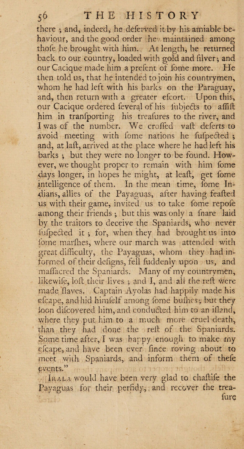 there •, and, indeed, he deferved it by his amiable be¬ haviour, and the good order he maintained among thole he brought with him. At length, he returned back to our country, loaded with gold and (liver*, and our Cacique made him a prefer# of home more. He then told us, that he intended to join his countrymen, whom he had left with his barks on the Paraguay, and, then return with a greater efcort. Upon this, our Cacique ordered feveral of his iiibjedts to affid him in tranfporting his trealures to the river, and I was of the number. We croffed vad deferts to avoid meeting with fame nations he fufpeoted ; and, at lad, arrived at the place where he had left his barks ; but they were no longer to be found. How¬ ever, we thought proper to remain with him fome days longer, in hopes he might, at lead, get fome intelligence of them. In the mean time, fome In¬ dians, allies of the Payaguas, after having feaded us with their game, invited us to take fome repofe among their friends *, but this was only a fnare laid by the traitors to deceive the Spaniards, who never iufpeded it *, for, when they had brought us into fome mardies, where our march was attended with great difficulty, the Payaguas, whom they had in¬ formed of their defigns, fell fuddenly upon us, and maffacred the Spaniards. Many of my countrymen, likewife, lod their lives *, and I, and all the red were made (laves. Captain Ayolas had happily made his efcape, and hid himfelf among fome bullies; but they icon difeovered him, and conducted him to an idand, where they put him to a much more cruel death, ' than they had done the red of the Spaniards. Some time after, I was happy enough to make rny cfcape, and have been ever fince roving about to meet with Spaniards, and inform them of thefe p-vents.” • Jr ala would have been very glad to chadife the Payaguas for their perfidy,; and recover the trea- furc