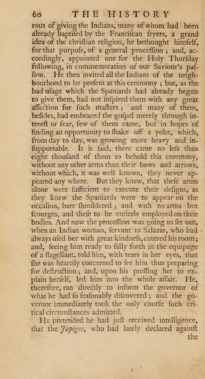 rous of giving the Indians, many of whom had been already baptifed by the Francifcan fryers, a grand idea of the chriftian religion, he bethought himfelf, for that purpofe, of a general proceffion *, and, ac¬ cordingly, appointed one for the Holy Thurfday following, in commemoration of our Saviour’s paf- fion. He then invited all the Indians of the neigh¬ bourhood to be prefent at this ceremony ; but, as the bad ufage which the Spaniards had already begun to give them, had not infpired them with any great affection for fuch mafters -s and many of them, befides, had embraced the gofpel merely through in- terefl or fear, few of them came, but in hopes of finding an opportunity to fhake off a yoke, which, from day to day, was growing more heavy and in- fupportable. It is faid, there came no lefs than eight thoufand of them to behold this ceremony, without any other arms than their bows and arrows, without which, it was well known, they never ap¬ peared any where. But they knew, that thefe arms alone were Tufficient to execute their defiuns, as they knew the Spaniards were to appear on the occafion, bare fhouldered ; and with no arms but fcourges, and thefe to be entirely employed on their bodies. And now the proceffion w7as going to fet out, when an Indian woman, fervant to Salazar, who had alwaysufed her with great kindnefs,entered his room; and, feeing him ready to fally forth in the equipage of a flagellant, told him, with tears in her eyes, that fne was heartily concerned to fee him thus preparing for deftrudtion •, and, upon his preffing her to ex¬ plain herfelf, led him into the whole affair. He, therefore, ran dire&ly to inform the governor of what he had fo feafonably difcovered ; and the go¬ vernor immediately took the only courfe fuch cri¬ tical circumftances admitted. He pretended he had juft received intelligence, that the Japiges, who had lately declared againft the